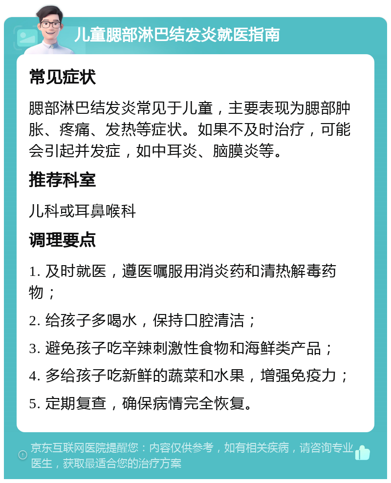 儿童腮部淋巴结发炎就医指南 常见症状 腮部淋巴结发炎常见于儿童，主要表现为腮部肿胀、疼痛、发热等症状。如果不及时治疗，可能会引起并发症，如中耳炎、脑膜炎等。 推荐科室 儿科或耳鼻喉科 调理要点 1. 及时就医，遵医嘱服用消炎药和清热解毒药物； 2. 给孩子多喝水，保持口腔清洁； 3. 避免孩子吃辛辣刺激性食物和海鲜类产品； 4. 多给孩子吃新鲜的蔬菜和水果，增强免疫力； 5. 定期复查，确保病情完全恢复。