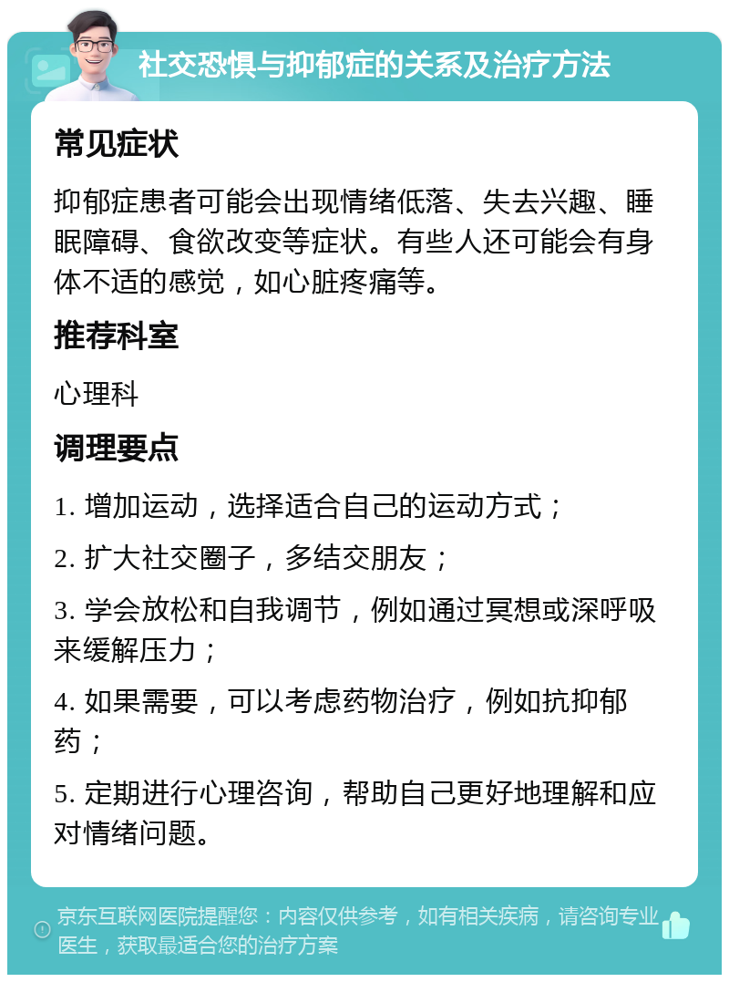 社交恐惧与抑郁症的关系及治疗方法 常见症状 抑郁症患者可能会出现情绪低落、失去兴趣、睡眠障碍、食欲改变等症状。有些人还可能会有身体不适的感觉，如心脏疼痛等。 推荐科室 心理科 调理要点 1. 增加运动，选择适合自己的运动方式； 2. 扩大社交圈子，多结交朋友； 3. 学会放松和自我调节，例如通过冥想或深呼吸来缓解压力； 4. 如果需要，可以考虑药物治疗，例如抗抑郁药； 5. 定期进行心理咨询，帮助自己更好地理解和应对情绪问题。