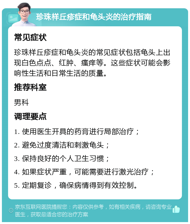 珍珠样丘疹症和龟头炎的治疗指南 常见症状 珍珠样丘疹症和龟头炎的常见症状包括龟头上出现白色点点、红肿、瘙痒等。这些症状可能会影响性生活和日常生活的质量。 推荐科室 男科 调理要点 1. 使用医生开具的药膏进行局部治疗； 2. 避免过度清洁和刺激龟头； 3. 保持良好的个人卫生习惯； 4. 如果症状严重，可能需要进行激光治疗； 5. 定期复诊，确保病情得到有效控制。