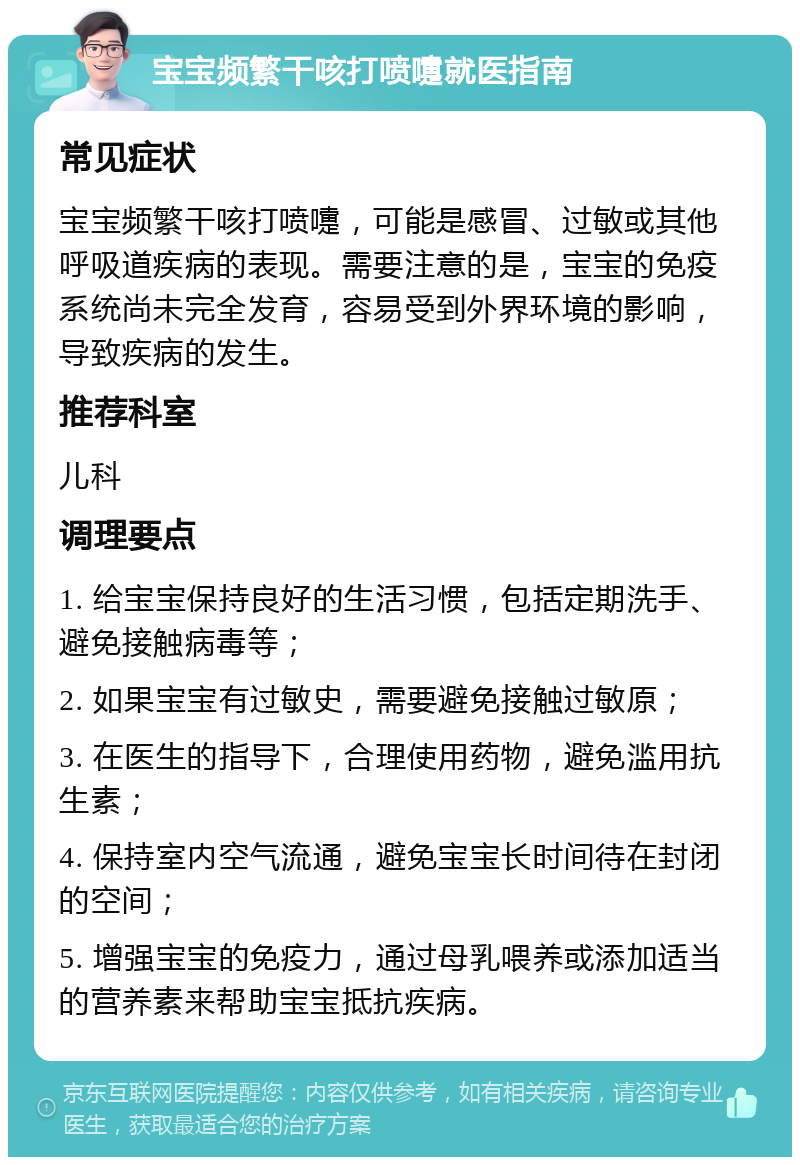 宝宝频繁干咳打喷嚏就医指南 常见症状 宝宝频繁干咳打喷嚏，可能是感冒、过敏或其他呼吸道疾病的表现。需要注意的是，宝宝的免疫系统尚未完全发育，容易受到外界环境的影响，导致疾病的发生。 推荐科室 儿科 调理要点 1. 给宝宝保持良好的生活习惯，包括定期洗手、避免接触病毒等； 2. 如果宝宝有过敏史，需要避免接触过敏原； 3. 在医生的指导下，合理使用药物，避免滥用抗生素； 4. 保持室内空气流通，避免宝宝长时间待在封闭的空间； 5. 增强宝宝的免疫力，通过母乳喂养或添加适当的营养素来帮助宝宝抵抗疾病。