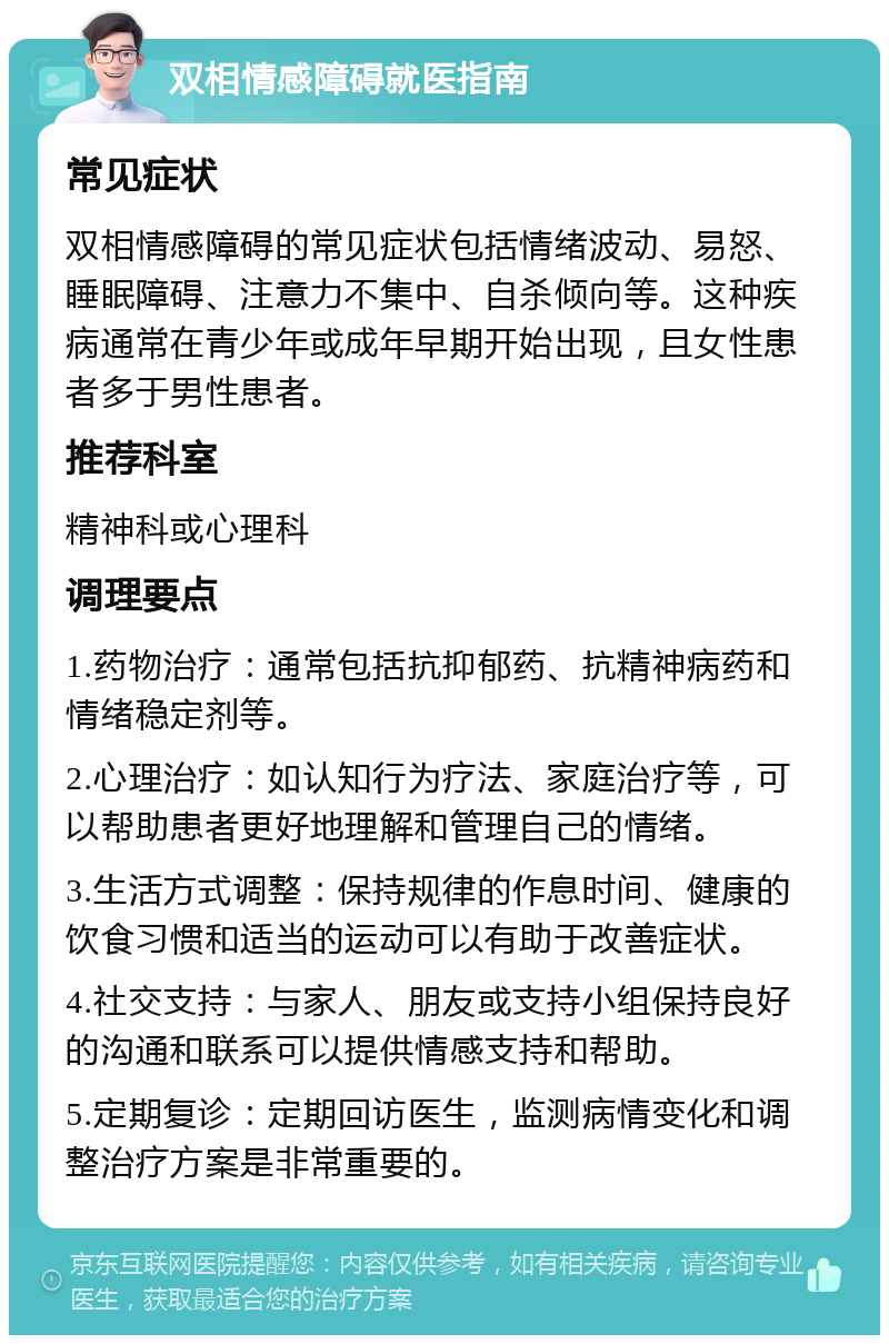 双相情感障碍就医指南 常见症状 双相情感障碍的常见症状包括情绪波动、易怒、睡眠障碍、注意力不集中、自杀倾向等。这种疾病通常在青少年或成年早期开始出现，且女性患者多于男性患者。 推荐科室 精神科或心理科 调理要点 1.药物治疗：通常包括抗抑郁药、抗精神病药和情绪稳定剂等。 2.心理治疗：如认知行为疗法、家庭治疗等，可以帮助患者更好地理解和管理自己的情绪。 3.生活方式调整：保持规律的作息时间、健康的饮食习惯和适当的运动可以有助于改善症状。 4.社交支持：与家人、朋友或支持小组保持良好的沟通和联系可以提供情感支持和帮助。 5.定期复诊：定期回访医生，监测病情变化和调整治疗方案是非常重要的。