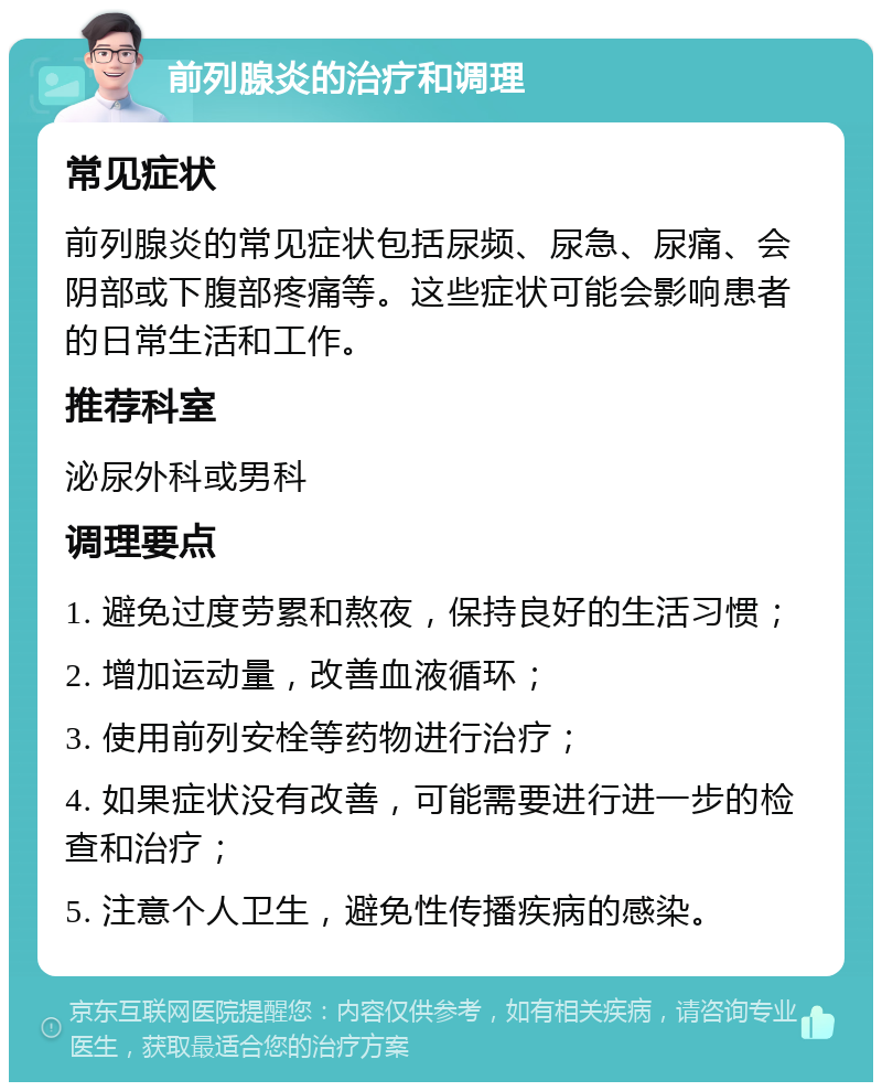 前列腺炎的治疗和调理 常见症状 前列腺炎的常见症状包括尿频、尿急、尿痛、会阴部或下腹部疼痛等。这些症状可能会影响患者的日常生活和工作。 推荐科室 泌尿外科或男科 调理要点 1. 避免过度劳累和熬夜，保持良好的生活习惯； 2. 增加运动量，改善血液循环； 3. 使用前列安栓等药物进行治疗； 4. 如果症状没有改善，可能需要进行进一步的检查和治疗； 5. 注意个人卫生，避免性传播疾病的感染。