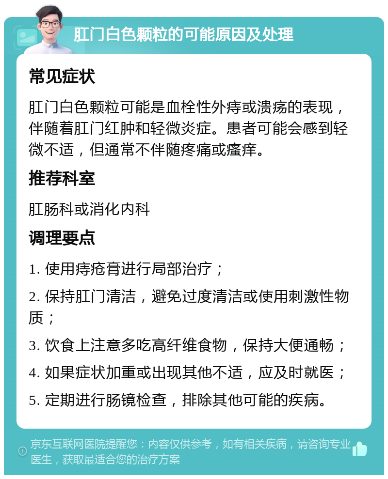 肛门白色颗粒的可能原因及处理 常见症状 肛门白色颗粒可能是血栓性外痔或溃疡的表现，伴随着肛门红肿和轻微炎症。患者可能会感到轻微不适，但通常不伴随疼痛或瘙痒。 推荐科室 肛肠科或消化内科 调理要点 1. 使用痔疮膏进行局部治疗； 2. 保持肛门清洁，避免过度清洁或使用刺激性物质； 3. 饮食上注意多吃高纤维食物，保持大便通畅； 4. 如果症状加重或出现其他不适，应及时就医； 5. 定期进行肠镜检查，排除其他可能的疾病。