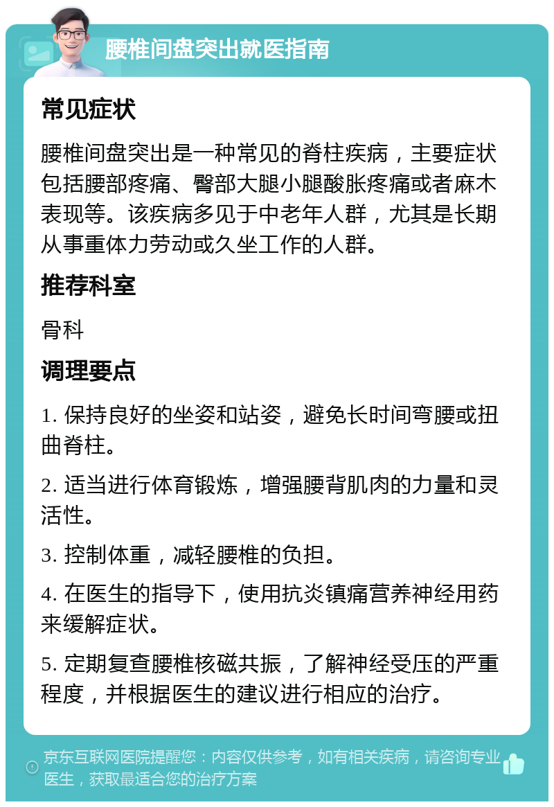 腰椎间盘突出就医指南 常见症状 腰椎间盘突出是一种常见的脊柱疾病，主要症状包括腰部疼痛、臀部大腿小腿酸胀疼痛或者麻木表现等。该疾病多见于中老年人群，尤其是长期从事重体力劳动或久坐工作的人群。 推荐科室 骨科 调理要点 1. 保持良好的坐姿和站姿，避免长时间弯腰或扭曲脊柱。 2. 适当进行体育锻炼，增强腰背肌肉的力量和灵活性。 3. 控制体重，减轻腰椎的负担。 4. 在医生的指导下，使用抗炎镇痛营养神经用药来缓解症状。 5. 定期复查腰椎核磁共振，了解神经受压的严重程度，并根据医生的建议进行相应的治疗。