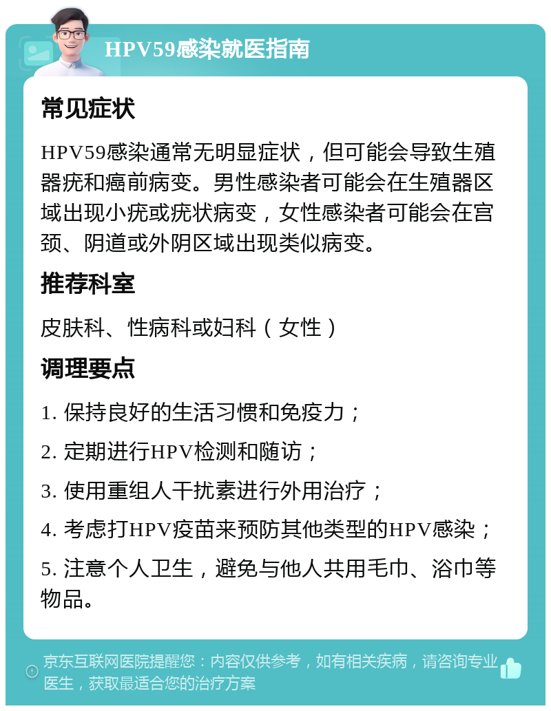 HPV59感染就医指南 常见症状 HPV59感染通常无明显症状，但可能会导致生殖器疣和癌前病变。男性感染者可能会在生殖器区域出现小疣或疣状病变，女性感染者可能会在宫颈、阴道或外阴区域出现类似病变。 推荐科室 皮肤科、性病科或妇科（女性） 调理要点 1. 保持良好的生活习惯和免疫力； 2. 定期进行HPV检测和随访； 3. 使用重组人干扰素进行外用治疗； 4. 考虑打HPV疫苗来预防其他类型的HPV感染； 5. 注意个人卫生，避免与他人共用毛巾、浴巾等物品。