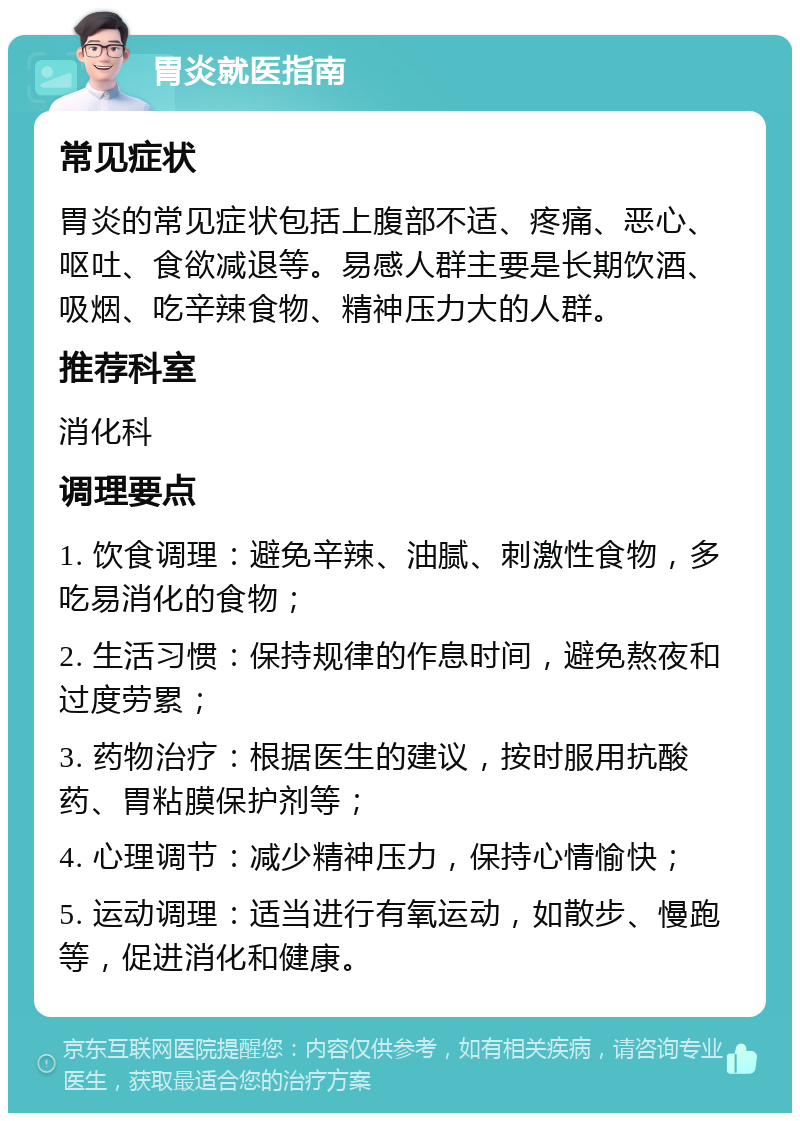 胃炎就医指南 常见症状 胃炎的常见症状包括上腹部不适、疼痛、恶心、呕吐、食欲减退等。易感人群主要是长期饮酒、吸烟、吃辛辣食物、精神压力大的人群。 推荐科室 消化科 调理要点 1. 饮食调理：避免辛辣、油腻、刺激性食物，多吃易消化的食物； 2. 生活习惯：保持规律的作息时间，避免熬夜和过度劳累； 3. 药物治疗：根据医生的建议，按时服用抗酸药、胃粘膜保护剂等； 4. 心理调节：减少精神压力，保持心情愉快； 5. 运动调理：适当进行有氧运动，如散步、慢跑等，促进消化和健康。