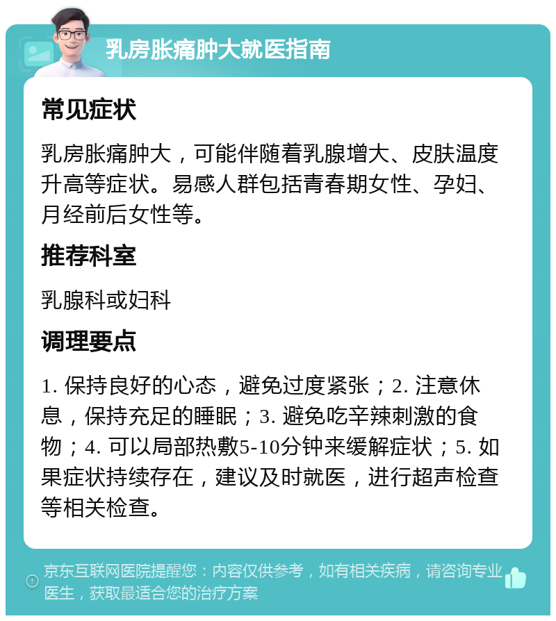 乳房胀痛肿大就医指南 常见症状 乳房胀痛肿大，可能伴随着乳腺增大、皮肤温度升高等症状。易感人群包括青春期女性、孕妇、月经前后女性等。 推荐科室 乳腺科或妇科 调理要点 1. 保持良好的心态，避免过度紧张；2. 注意休息，保持充足的睡眠；3. 避免吃辛辣刺激的食物；4. 可以局部热敷5-10分钟来缓解症状；5. 如果症状持续存在，建议及时就医，进行超声检查等相关检查。