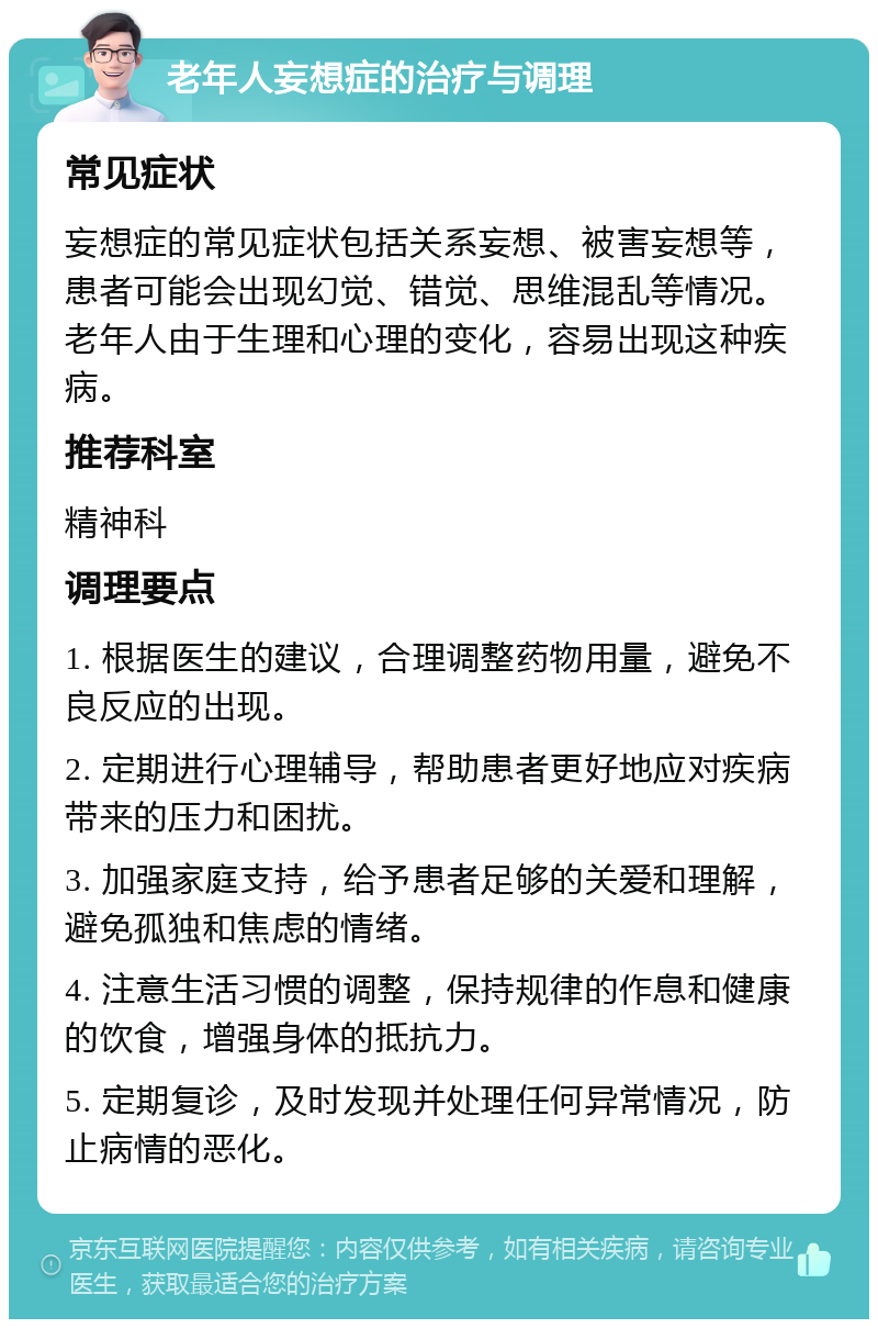 老年人妄想症的治疗与调理 常见症状 妄想症的常见症状包括关系妄想、被害妄想等，患者可能会出现幻觉、错觉、思维混乱等情况。老年人由于生理和心理的变化，容易出现这种疾病。 推荐科室 精神科 调理要点 1. 根据医生的建议，合理调整药物用量，避免不良反应的出现。 2. 定期进行心理辅导，帮助患者更好地应对疾病带来的压力和困扰。 3. 加强家庭支持，给予患者足够的关爱和理解，避免孤独和焦虑的情绪。 4. 注意生活习惯的调整，保持规律的作息和健康的饮食，增强身体的抵抗力。 5. 定期复诊，及时发现并处理任何异常情况，防止病情的恶化。