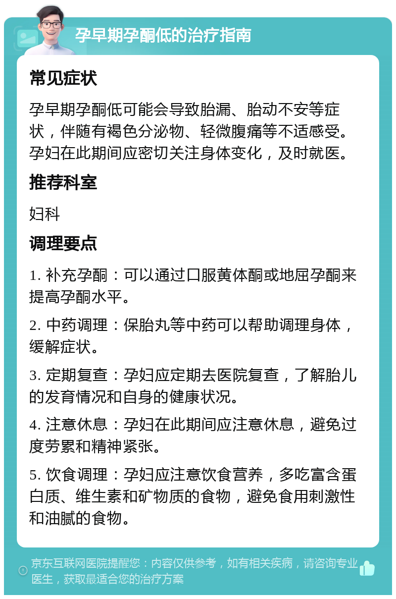 孕早期孕酮低的治疗指南 常见症状 孕早期孕酮低可能会导致胎漏、胎动不安等症状，伴随有褐色分泌物、轻微腹痛等不适感受。孕妇在此期间应密切关注身体变化，及时就医。 推荐科室 妇科 调理要点 1. 补充孕酮：可以通过口服黄体酮或地屈孕酮来提高孕酮水平。 2. 中药调理：保胎丸等中药可以帮助调理身体，缓解症状。 3. 定期复查：孕妇应定期去医院复查，了解胎儿的发育情况和自身的健康状况。 4. 注意休息：孕妇在此期间应注意休息，避免过度劳累和精神紧张。 5. 饮食调理：孕妇应注意饮食营养，多吃富含蛋白质、维生素和矿物质的食物，避免食用刺激性和油腻的食物。