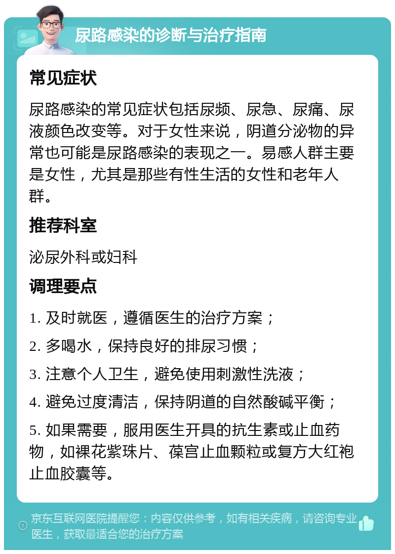 尿路感染的诊断与治疗指南 常见症状 尿路感染的常见症状包括尿频、尿急、尿痛、尿液颜色改变等。对于女性来说，阴道分泌物的异常也可能是尿路感染的表现之一。易感人群主要是女性，尤其是那些有性生活的女性和老年人群。 推荐科室 泌尿外科或妇科 调理要点 1. 及时就医，遵循医生的治疗方案； 2. 多喝水，保持良好的排尿习惯； 3. 注意个人卫生，避免使用刺激性洗液； 4. 避免过度清洁，保持阴道的自然酸碱平衡； 5. 如果需要，服用医生开具的抗生素或止血药物，如裸花紫珠片、葆宫止血颗粒或复方大红袍止血胶囊等。