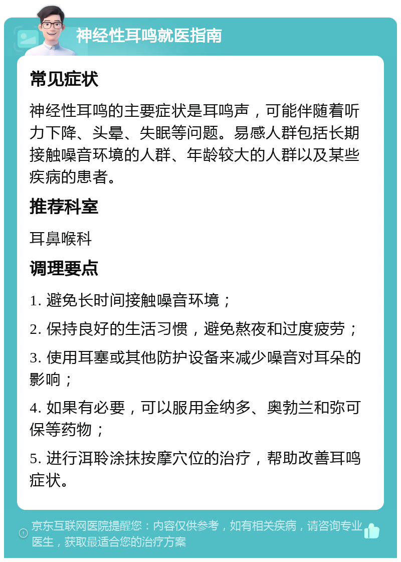 神经性耳鸣就医指南 常见症状 神经性耳鸣的主要症状是耳鸣声，可能伴随着听力下降、头晕、失眠等问题。易感人群包括长期接触噪音环境的人群、年龄较大的人群以及某些疾病的患者。 推荐科室 耳鼻喉科 调理要点 1. 避免长时间接触噪音环境； 2. 保持良好的生活习惯，避免熬夜和过度疲劳； 3. 使用耳塞或其他防护设备来减少噪音对耳朵的影响； 4. 如果有必要，可以服用金纳多、奥勃兰和弥可保等药物； 5. 进行洱聆涂抹按摩穴位的治疗，帮助改善耳鸣症状。