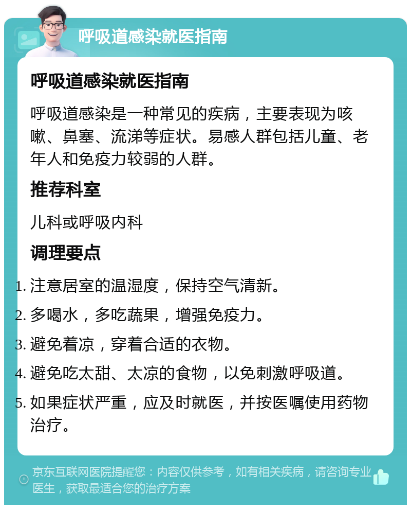 呼吸道感染就医指南 呼吸道感染就医指南 呼吸道感染是一种常见的疾病，主要表现为咳嗽、鼻塞、流涕等症状。易感人群包括儿童、老年人和免疫力较弱的人群。 推荐科室 儿科或呼吸内科 调理要点 注意居室的温湿度，保持空气清新。 多喝水，多吃蔬果，增强免疫力。 避免着凉，穿着合适的衣物。 避免吃太甜、太凉的食物，以免刺激呼吸道。 如果症状严重，应及时就医，并按医嘱使用药物治疗。