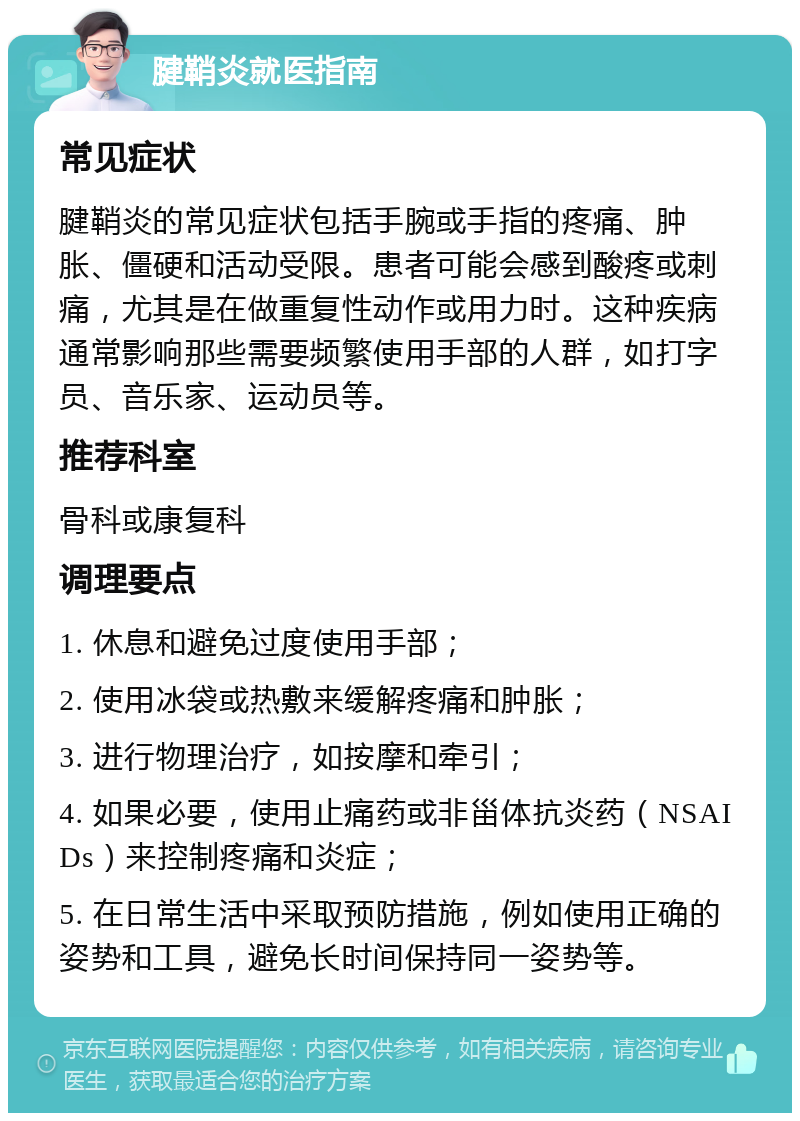 腱鞘炎就医指南 常见症状 腱鞘炎的常见症状包括手腕或手指的疼痛、肿胀、僵硬和活动受限。患者可能会感到酸疼或刺痛，尤其是在做重复性动作或用力时。这种疾病通常影响那些需要频繁使用手部的人群，如打字员、音乐家、运动员等。 推荐科室 骨科或康复科 调理要点 1. 休息和避免过度使用手部； 2. 使用冰袋或热敷来缓解疼痛和肿胀； 3. 进行物理治疗，如按摩和牵引； 4. 如果必要，使用止痛药或非甾体抗炎药（NSAIDs）来控制疼痛和炎症； 5. 在日常生活中采取预防措施，例如使用正确的姿势和工具，避免长时间保持同一姿势等。