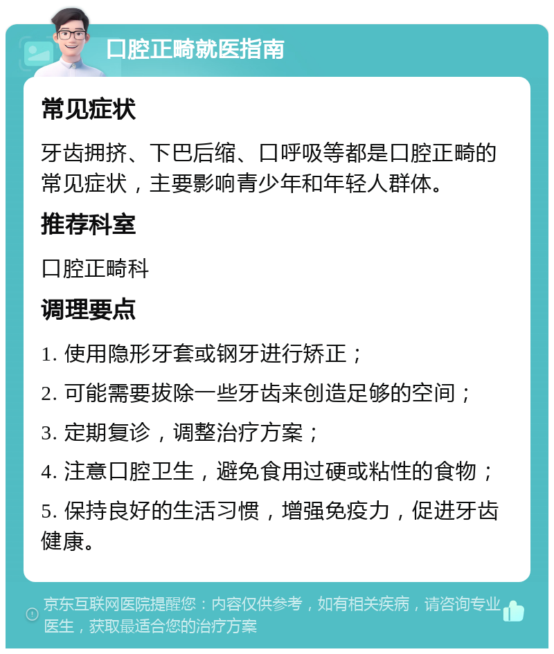 口腔正畸就医指南 常见症状 牙齿拥挤、下巴后缩、口呼吸等都是口腔正畸的常见症状，主要影响青少年和年轻人群体。 推荐科室 口腔正畸科 调理要点 1. 使用隐形牙套或钢牙进行矫正； 2. 可能需要拔除一些牙齿来创造足够的空间； 3. 定期复诊，调整治疗方案； 4. 注意口腔卫生，避免食用过硬或粘性的食物； 5. 保持良好的生活习惯，增强免疫力，促进牙齿健康。