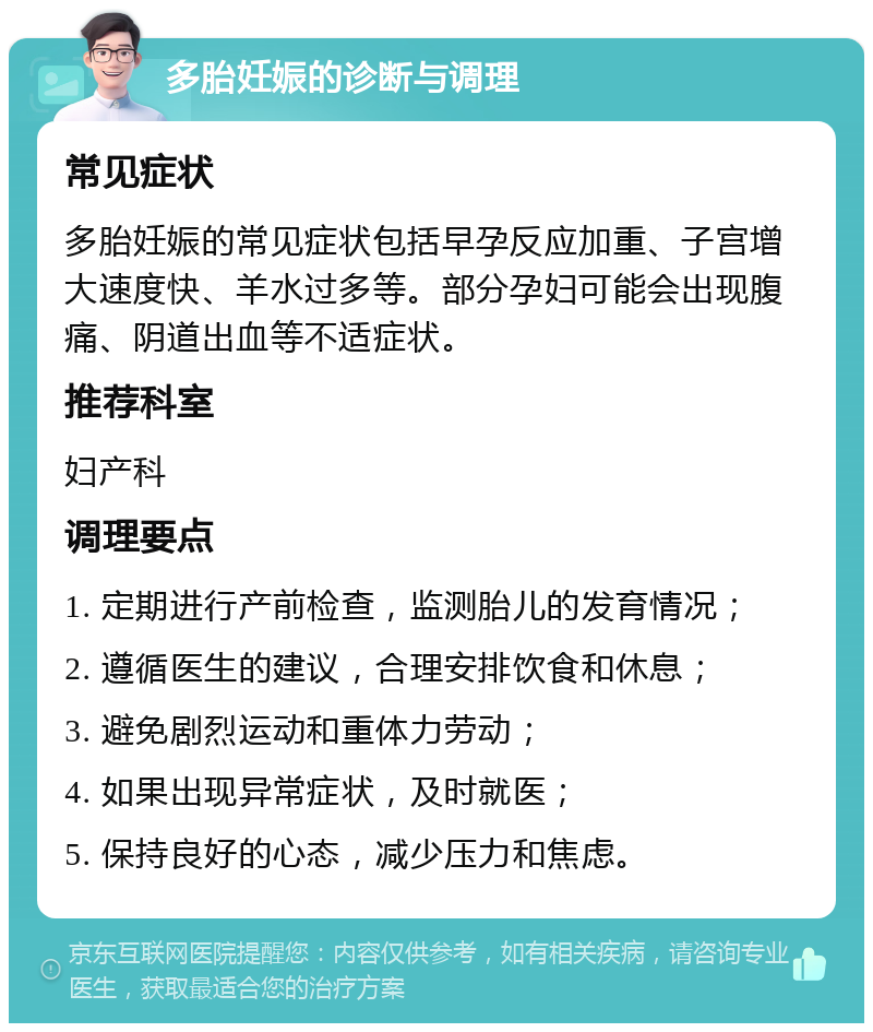 多胎妊娠的诊断与调理 常见症状 多胎妊娠的常见症状包括早孕反应加重、子宫增大速度快、羊水过多等。部分孕妇可能会出现腹痛、阴道出血等不适症状。 推荐科室 妇产科 调理要点 1. 定期进行产前检查，监测胎儿的发育情况； 2. 遵循医生的建议，合理安排饮食和休息； 3. 避免剧烈运动和重体力劳动； 4. 如果出现异常症状，及时就医； 5. 保持良好的心态，减少压力和焦虑。