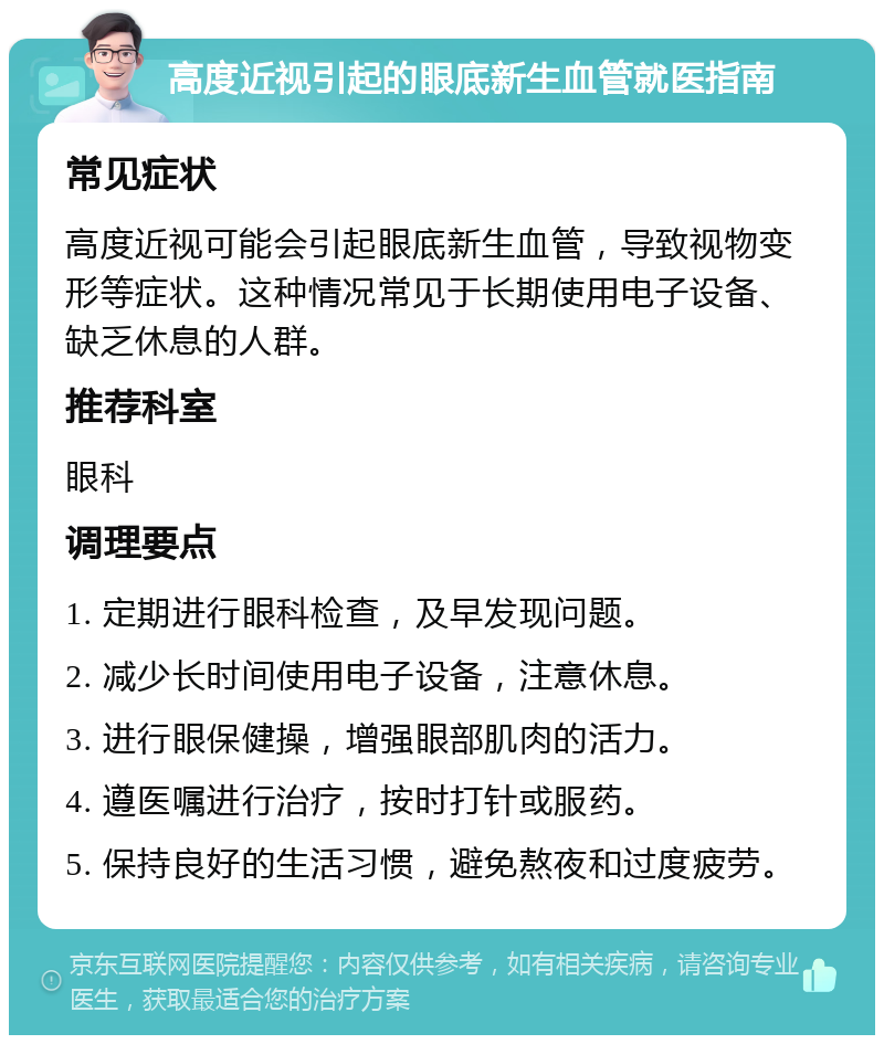 高度近视引起的眼底新生血管就医指南 常见症状 高度近视可能会引起眼底新生血管，导致视物变形等症状。这种情况常见于长期使用电子设备、缺乏休息的人群。 推荐科室 眼科 调理要点 1. 定期进行眼科检查，及早发现问题。 2. 减少长时间使用电子设备，注意休息。 3. 进行眼保健操，增强眼部肌肉的活力。 4. 遵医嘱进行治疗，按时打针或服药。 5. 保持良好的生活习惯，避免熬夜和过度疲劳。