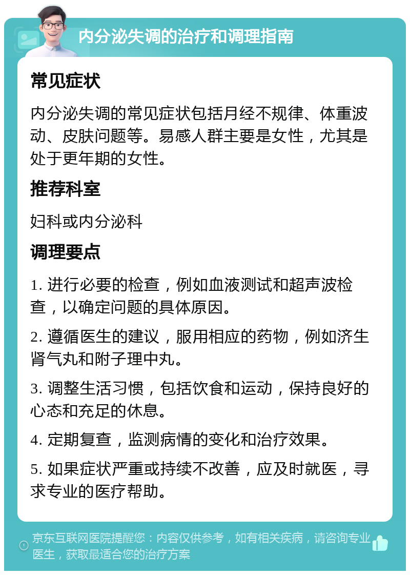 内分泌失调的治疗和调理指南 常见症状 内分泌失调的常见症状包括月经不规律、体重波动、皮肤问题等。易感人群主要是女性，尤其是处于更年期的女性。 推荐科室 妇科或内分泌科 调理要点 1. 进行必要的检查，例如血液测试和超声波检查，以确定问题的具体原因。 2. 遵循医生的建议，服用相应的药物，例如济生肾气丸和附子理中丸。 3. 调整生活习惯，包括饮食和运动，保持良好的心态和充足的休息。 4. 定期复查，监测病情的变化和治疗效果。 5. 如果症状严重或持续不改善，应及时就医，寻求专业的医疗帮助。