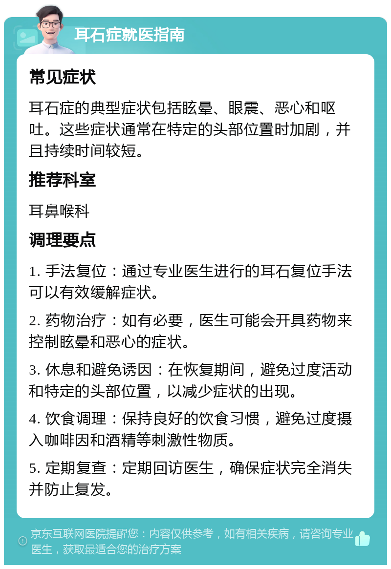 耳石症就医指南 常见症状 耳石症的典型症状包括眩晕、眼震、恶心和呕吐。这些症状通常在特定的头部位置时加剧，并且持续时间较短。 推荐科室 耳鼻喉科 调理要点 1. 手法复位：通过专业医生进行的耳石复位手法可以有效缓解症状。 2. 药物治疗：如有必要，医生可能会开具药物来控制眩晕和恶心的症状。 3. 休息和避免诱因：在恢复期间，避免过度活动和特定的头部位置，以减少症状的出现。 4. 饮食调理：保持良好的饮食习惯，避免过度摄入咖啡因和酒精等刺激性物质。 5. 定期复查：定期回访医生，确保症状完全消失并防止复发。