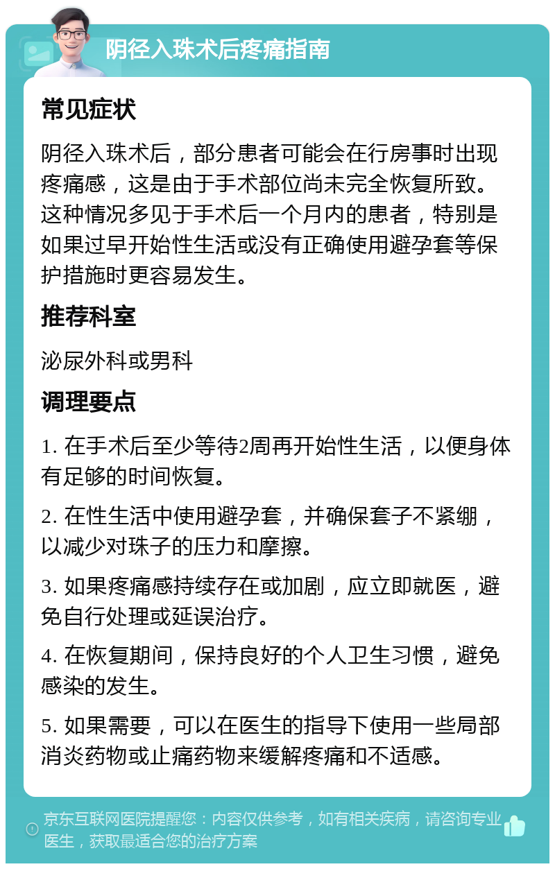 阴径入珠术后疼痛指南 常见症状 阴径入珠术后，部分患者可能会在行房事时出现疼痛感，这是由于手术部位尚未完全恢复所致。这种情况多见于手术后一个月内的患者，特别是如果过早开始性生活或没有正确使用避孕套等保护措施时更容易发生。 推荐科室 泌尿外科或男科 调理要点 1. 在手术后至少等待2周再开始性生活，以便身体有足够的时间恢复。 2. 在性生活中使用避孕套，并确保套子不紧绷，以减少对珠子的压力和摩擦。 3. 如果疼痛感持续存在或加剧，应立即就医，避免自行处理或延误治疗。 4. 在恢复期间，保持良好的个人卫生习惯，避免感染的发生。 5. 如果需要，可以在医生的指导下使用一些局部消炎药物或止痛药物来缓解疼痛和不适感。