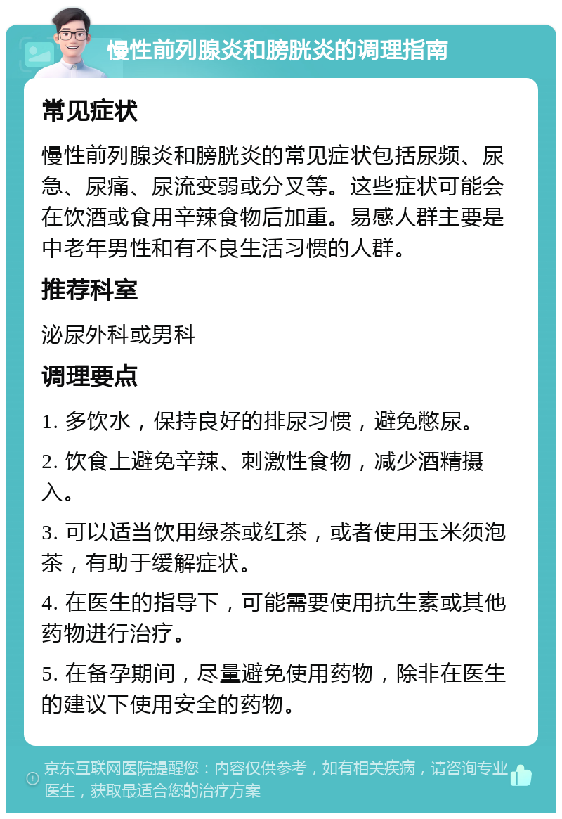 慢性前列腺炎和膀胱炎的调理指南 常见症状 慢性前列腺炎和膀胱炎的常见症状包括尿频、尿急、尿痛、尿流变弱或分叉等。这些症状可能会在饮酒或食用辛辣食物后加重。易感人群主要是中老年男性和有不良生活习惯的人群。 推荐科室 泌尿外科或男科 调理要点 1. 多饮水，保持良好的排尿习惯，避免憋尿。 2. 饮食上避免辛辣、刺激性食物，减少酒精摄入。 3. 可以适当饮用绿茶或红茶，或者使用玉米须泡茶，有助于缓解症状。 4. 在医生的指导下，可能需要使用抗生素或其他药物进行治疗。 5. 在备孕期间，尽量避免使用药物，除非在医生的建议下使用安全的药物。