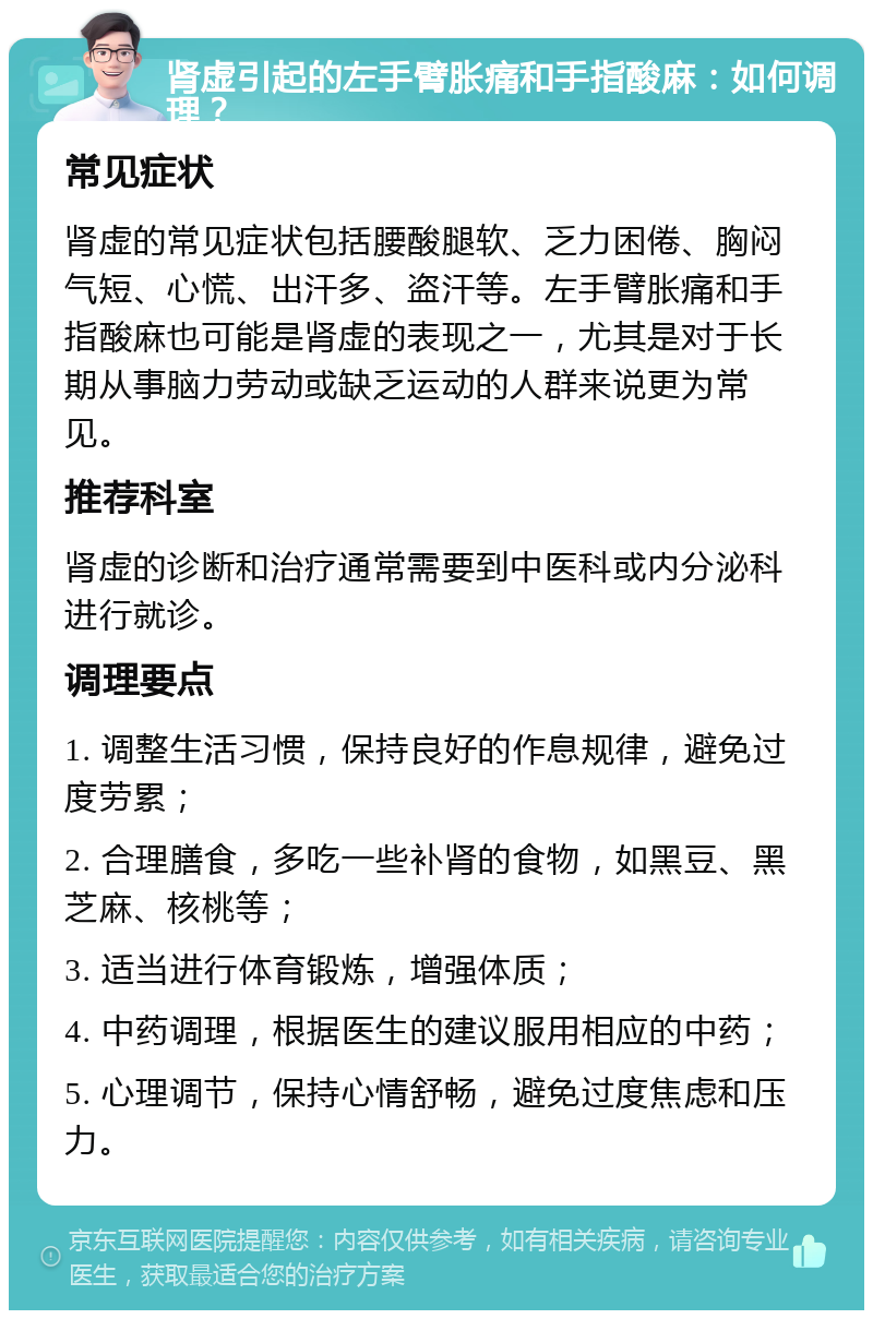 肾虚引起的左手臂胀痛和手指酸麻：如何调理？ 常见症状 肾虚的常见症状包括腰酸腿软、乏力困倦、胸闷气短、心慌、出汗多、盗汗等。左手臂胀痛和手指酸麻也可能是肾虚的表现之一，尤其是对于长期从事脑力劳动或缺乏运动的人群来说更为常见。 推荐科室 肾虚的诊断和治疗通常需要到中医科或内分泌科进行就诊。 调理要点 1. 调整生活习惯，保持良好的作息规律，避免过度劳累； 2. 合理膳食，多吃一些补肾的食物，如黑豆、黑芝麻、核桃等； 3. 适当进行体育锻炼，增强体质； 4. 中药调理，根据医生的建议服用相应的中药； 5. 心理调节，保持心情舒畅，避免过度焦虑和压力。