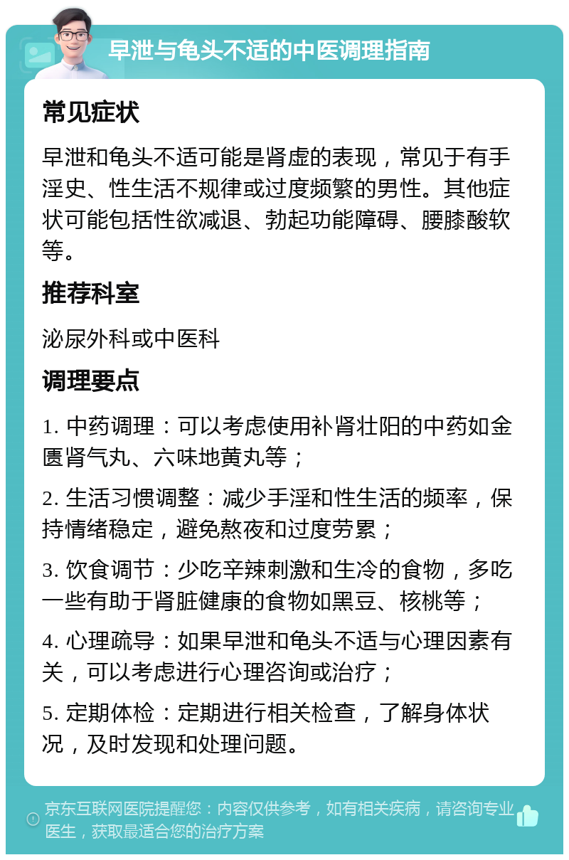 早泄与龟头不适的中医调理指南 常见症状 早泄和龟头不适可能是肾虚的表现，常见于有手淫史、性生活不规律或过度频繁的男性。其他症状可能包括性欲减退、勃起功能障碍、腰膝酸软等。 推荐科室 泌尿外科或中医科 调理要点 1. 中药调理：可以考虑使用补肾壮阳的中药如金匮肾气丸、六味地黄丸等； 2. 生活习惯调整：减少手淫和性生活的频率，保持情绪稳定，避免熬夜和过度劳累； 3. 饮食调节：少吃辛辣刺激和生冷的食物，多吃一些有助于肾脏健康的食物如黑豆、核桃等； 4. 心理疏导：如果早泄和龟头不适与心理因素有关，可以考虑进行心理咨询或治疗； 5. 定期体检：定期进行相关检查，了解身体状况，及时发现和处理问题。