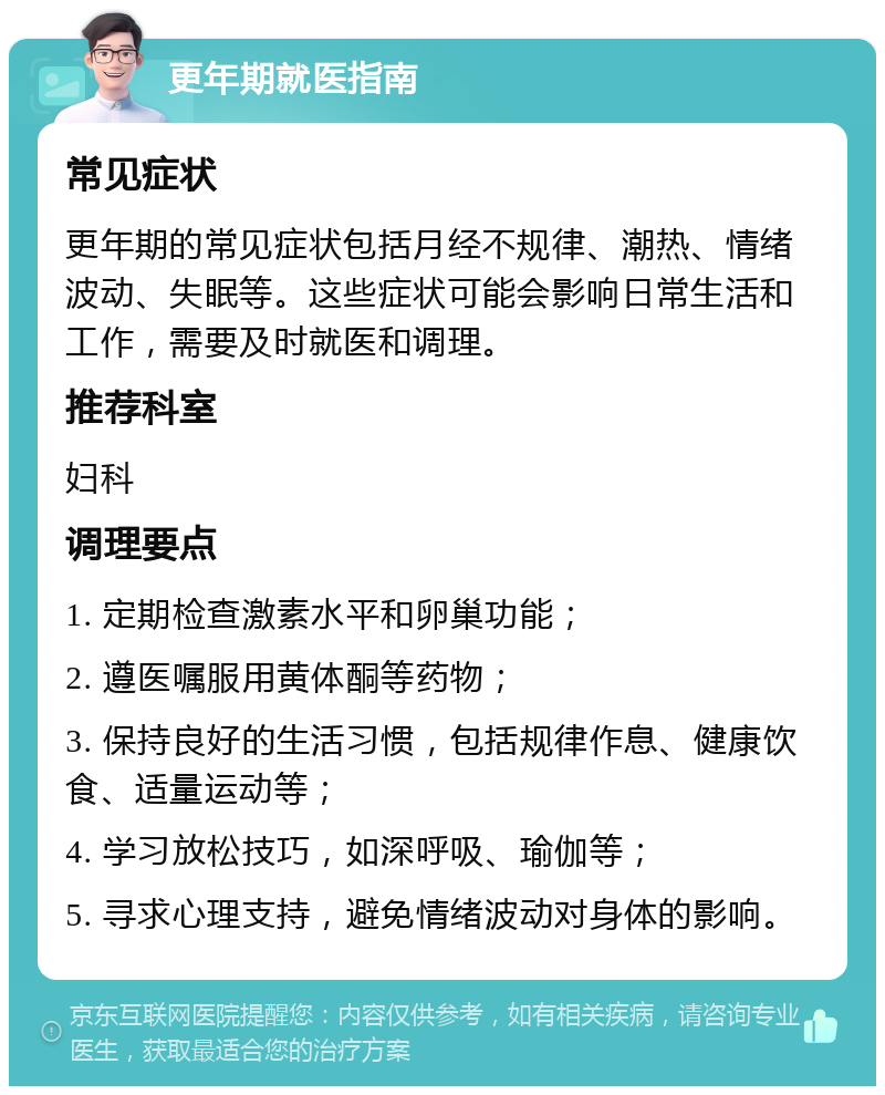 更年期就医指南 常见症状 更年期的常见症状包括月经不规律、潮热、情绪波动、失眠等。这些症状可能会影响日常生活和工作，需要及时就医和调理。 推荐科室 妇科 调理要点 1. 定期检查激素水平和卵巢功能； 2. 遵医嘱服用黄体酮等药物； 3. 保持良好的生活习惯，包括规律作息、健康饮食、适量运动等； 4. 学习放松技巧，如深呼吸、瑜伽等； 5. 寻求心理支持，避免情绪波动对身体的影响。