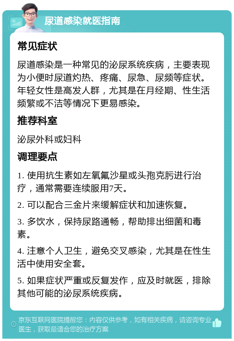 尿道感染就医指南 常见症状 尿道感染是一种常见的泌尿系统疾病，主要表现为小便时尿道灼热、疼痛、尿急、尿频等症状。年轻女性是高发人群，尤其是在月经期、性生活频繁或不洁等情况下更易感染。 推荐科室 泌尿外科或妇科 调理要点 1. 使用抗生素如左氧氟沙星或头孢克肟进行治疗，通常需要连续服用7天。 2. 可以配合三金片来缓解症状和加速恢复。 3. 多饮水，保持尿路通畅，帮助排出细菌和毒素。 4. 注意个人卫生，避免交叉感染，尤其是在性生活中使用安全套。 5. 如果症状严重或反复发作，应及时就医，排除其他可能的泌尿系统疾病。