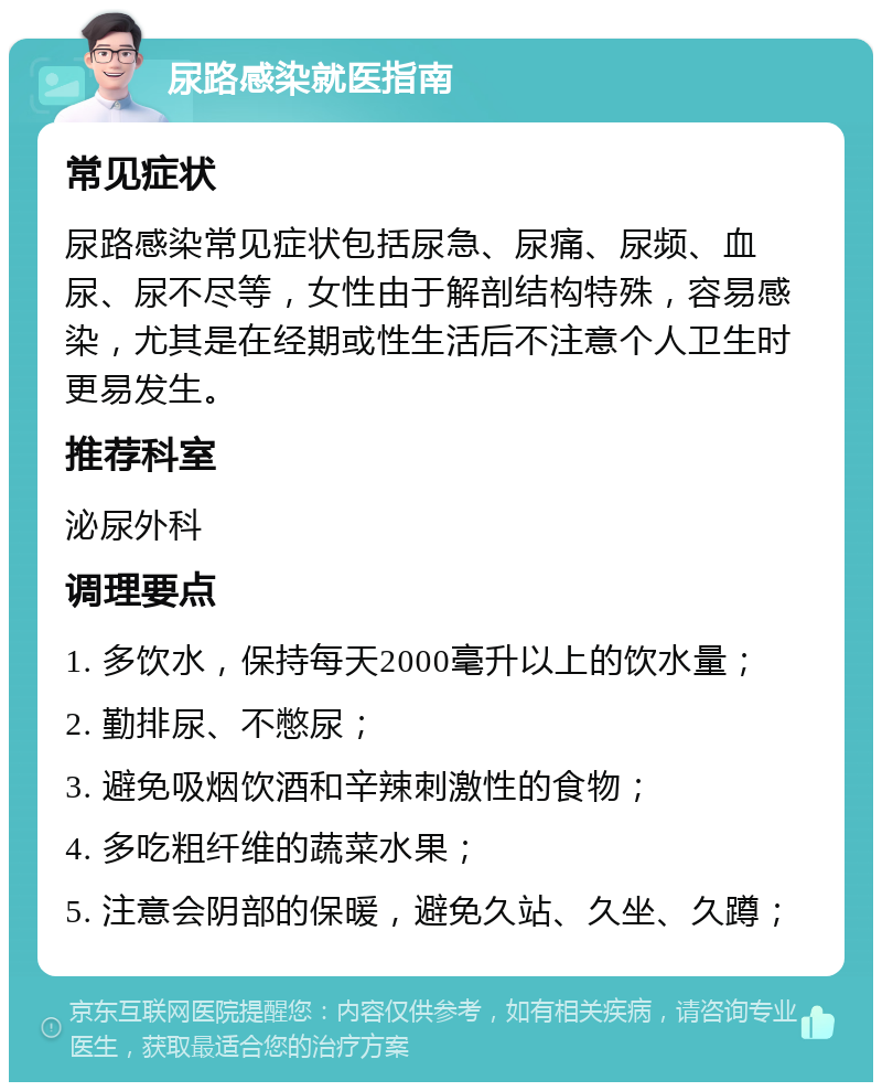 尿路感染就医指南 常见症状 尿路感染常见症状包括尿急、尿痛、尿频、血尿、尿不尽等，女性由于解剖结构特殊，容易感染，尤其是在经期或性生活后不注意个人卫生时更易发生。 推荐科室 泌尿外科 调理要点 1. 多饮水，保持每天2000毫升以上的饮水量； 2. 勤排尿、不憋尿； 3. 避免吸烟饮酒和辛辣刺激性的食物； 4. 多吃粗纤维的蔬菜水果； 5. 注意会阴部的保暖，避免久站、久坐、久蹲；