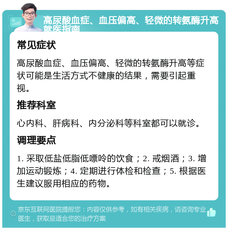 高尿酸血症、血压偏高、轻微的转氨酶升高就医指南 常见症状 高尿酸血症、血压偏高、轻微的转氨酶升高等症状可能是生活方式不健康的结果，需要引起重视。 推荐科室 心内科、肝病科、内分泌科等科室都可以就诊。 调理要点 1. 采取低盐低脂低嘌呤的饮食；2. 戒烟酒；3. 增加运动锻炼；4. 定期进行体检和检查；5. 根据医生建议服用相应的药物。