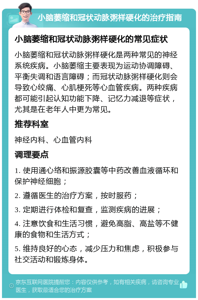 小脑萎缩和冠状动脉粥样硬化的治疗指南 小脑萎缩和冠状动脉粥样硬化的常见症状 小脑萎缩和冠状动脉粥样硬化是两种常见的神经系统疾病。小脑萎缩主要表现为运动协调障碍、平衡失调和语言障碍；而冠状动脉粥样硬化则会导致心绞痛、心肌梗死等心血管疾病。两种疾病都可能引起认知功能下降、记忆力减退等症状，尤其是在老年人中更为常见。 推荐科室 神经内科、心血管内科 调理要点 1. 使用通心络和振源胶囊等中药改善血液循环和保护神经细胞； 2. 遵循医生的治疗方案，按时服药； 3. 定期进行体检和复查，监测疾病的进展； 4. 注意饮食和生活习惯，避免高脂、高盐等不健康的食物和生活方式； 5. 维持良好的心态，减少压力和焦虑，积极参与社交活动和锻炼身体。