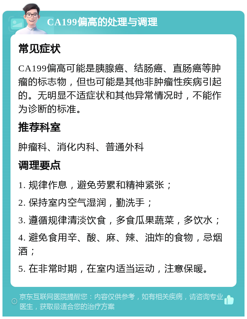 CA199偏高的处理与调理 常见症状 CA199偏高可能是胰腺癌、结肠癌、直肠癌等肿瘤的标志物，但也可能是其他非肿瘤性疾病引起的。无明显不适症状和其他异常情况时，不能作为诊断的标准。 推荐科室 肿瘤科、消化内科、普通外科 调理要点 1. 规律作息，避免劳累和精神紧张； 2. 保持室内空气湿润，勤洗手； 3. 遵循规律清淡饮食，多食瓜果蔬菜，多饮水； 4. 避免食用辛、酸、麻、辣、油炸的食物，忌烟酒； 5. 在非常时期，在室内适当运动，注意保暖。