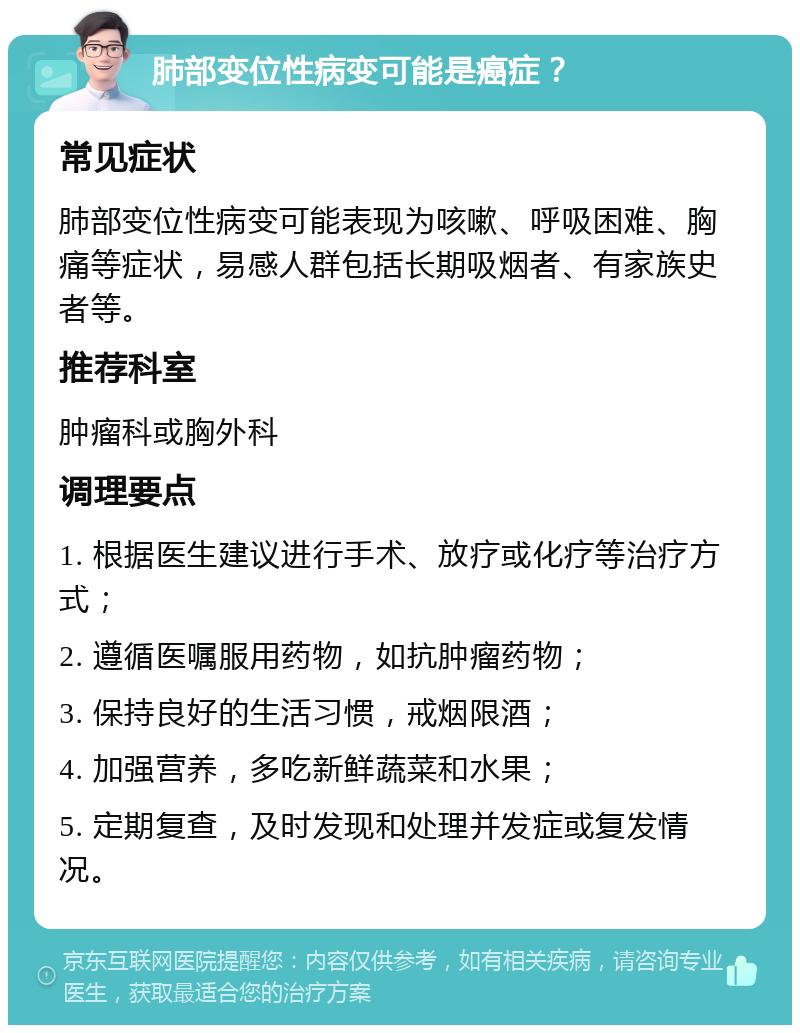 肺部变位性病变可能是癌症？ 常见症状 肺部变位性病变可能表现为咳嗽、呼吸困难、胸痛等症状，易感人群包括长期吸烟者、有家族史者等。 推荐科室 肿瘤科或胸外科 调理要点 1. 根据医生建议进行手术、放疗或化疗等治疗方式； 2. 遵循医嘱服用药物，如抗肿瘤药物； 3. 保持良好的生活习惯，戒烟限酒； 4. 加强营养，多吃新鲜蔬菜和水果； 5. 定期复查，及时发现和处理并发症或复发情况。