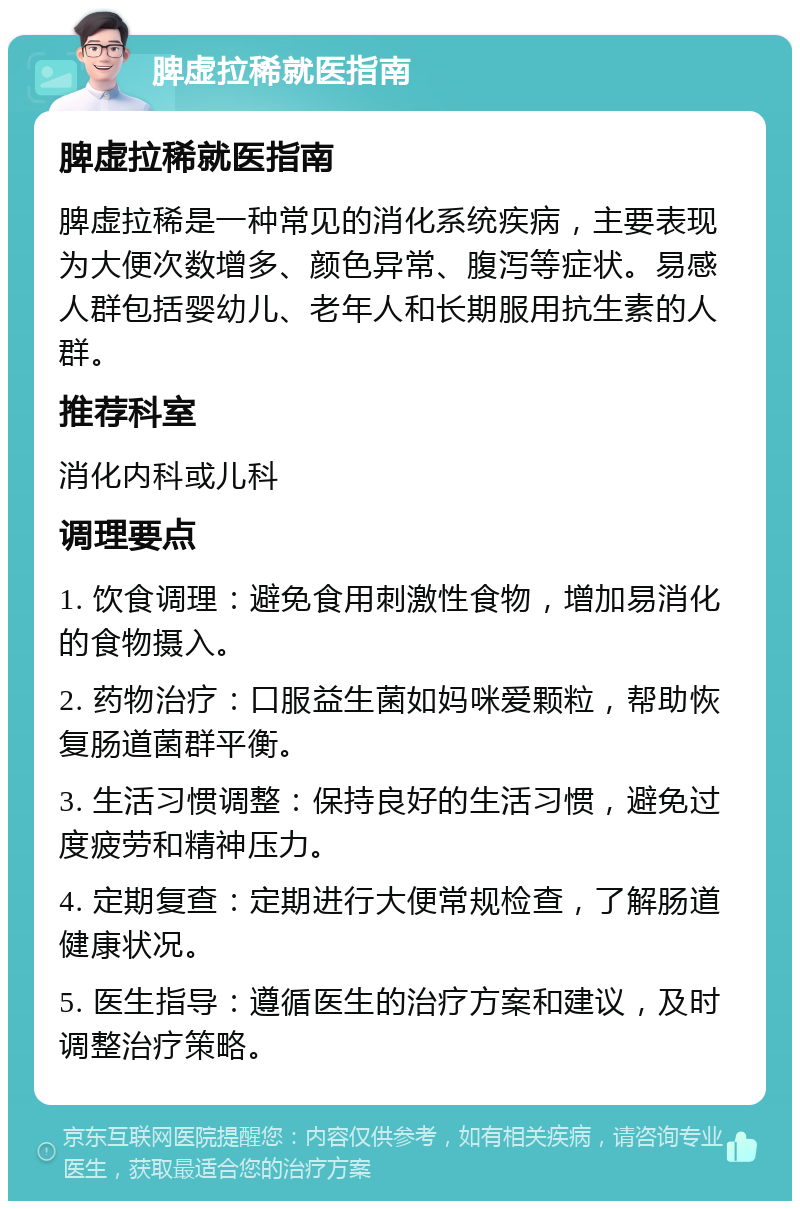 脾虚拉稀就医指南 脾虚拉稀就医指南 脾虚拉稀是一种常见的消化系统疾病，主要表现为大便次数增多、颜色异常、腹泻等症状。易感人群包括婴幼儿、老年人和长期服用抗生素的人群。 推荐科室 消化内科或儿科 调理要点 1. 饮食调理：避免食用刺激性食物，增加易消化的食物摄入。 2. 药物治疗：口服益生菌如妈咪爱颗粒，帮助恢复肠道菌群平衡。 3. 生活习惯调整：保持良好的生活习惯，避免过度疲劳和精神压力。 4. 定期复查：定期进行大便常规检查，了解肠道健康状况。 5. 医生指导：遵循医生的治疗方案和建议，及时调整治疗策略。