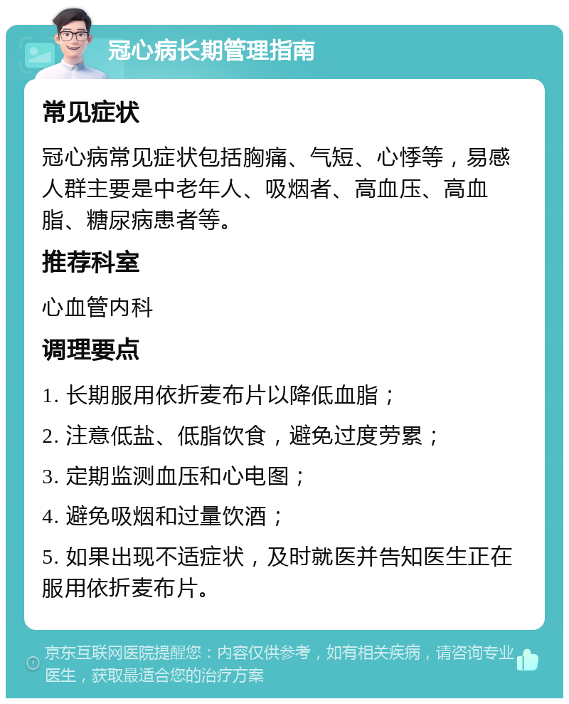 冠心病长期管理指南 常见症状 冠心病常见症状包括胸痛、气短、心悸等，易感人群主要是中老年人、吸烟者、高血压、高血脂、糖尿病患者等。 推荐科室 心血管内科 调理要点 1. 长期服用依折麦布片以降低血脂； 2. 注意低盐、低脂饮食，避免过度劳累； 3. 定期监测血压和心电图； 4. 避免吸烟和过量饮酒； 5. 如果出现不适症状，及时就医并告知医生正在服用依折麦布片。