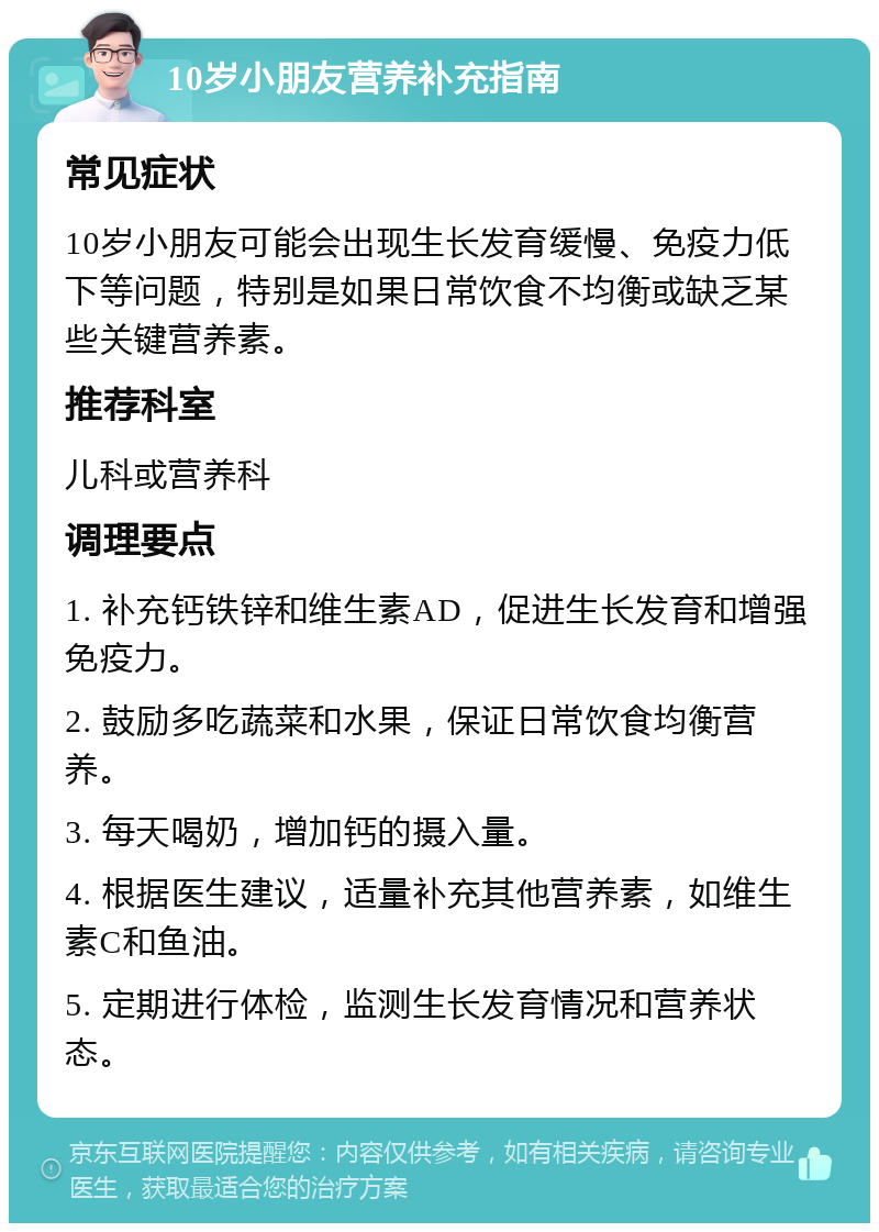 10岁小朋友营养补充指南 常见症状 10岁小朋友可能会出现生长发育缓慢、免疫力低下等问题，特别是如果日常饮食不均衡或缺乏某些关键营养素。 推荐科室 儿科或营养科 调理要点 1. 补充钙铁锌和维生素AD，促进生长发育和增强免疫力。 2. 鼓励多吃蔬菜和水果，保证日常饮食均衡营养。 3. 每天喝奶，增加钙的摄入量。 4. 根据医生建议，适量补充其他营养素，如维生素C和鱼油。 5. 定期进行体检，监测生长发育情况和营养状态。