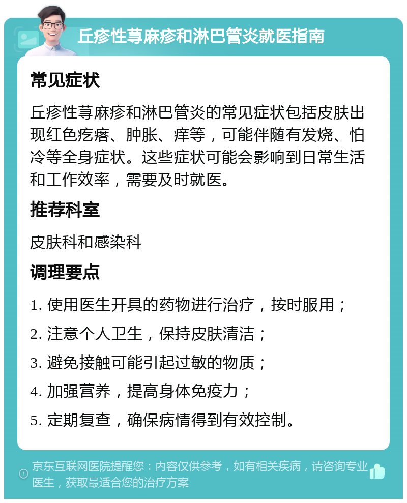 丘疹性荨麻疹和淋巴管炎就医指南 常见症状 丘疹性荨麻疹和淋巴管炎的常见症状包括皮肤出现红色疙瘩、肿胀、痒等，可能伴随有发烧、怕冷等全身症状。这些症状可能会影响到日常生活和工作效率，需要及时就医。 推荐科室 皮肤科和感染科 调理要点 1. 使用医生开具的药物进行治疗，按时服用； 2. 注意个人卫生，保持皮肤清洁； 3. 避免接触可能引起过敏的物质； 4. 加强营养，提高身体免疫力； 5. 定期复查，确保病情得到有效控制。