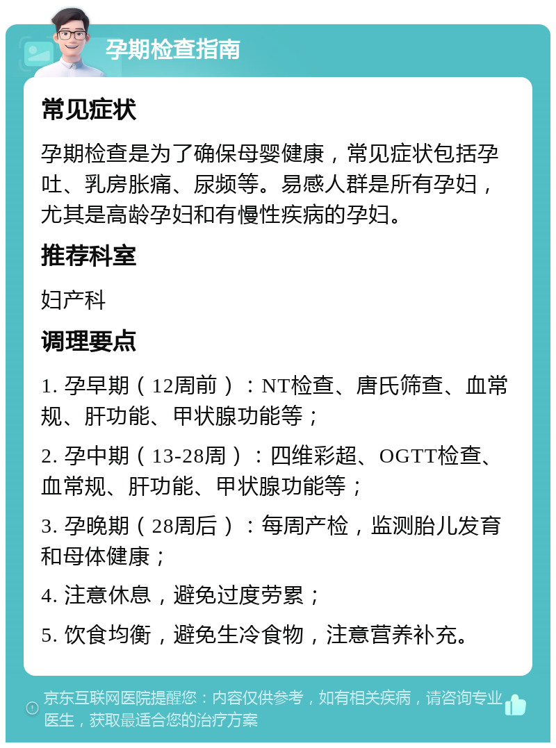 孕期检查指南 常见症状 孕期检查是为了确保母婴健康，常见症状包括孕吐、乳房胀痛、尿频等。易感人群是所有孕妇，尤其是高龄孕妇和有慢性疾病的孕妇。 推荐科室 妇产科 调理要点 1. 孕早期（12周前）：NT检查、唐氏筛查、血常规、肝功能、甲状腺功能等； 2. 孕中期（13-28周）：四维彩超、OGTT检查、血常规、肝功能、甲状腺功能等； 3. 孕晚期（28周后）：每周产检，监测胎儿发育和母体健康； 4. 注意休息，避免过度劳累； 5. 饮食均衡，避免生冷食物，注意营养补充。