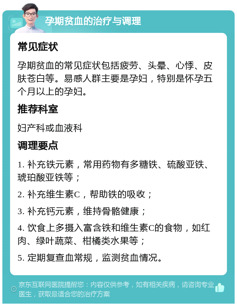 孕期贫血的治疗与调理 常见症状 孕期贫血的常见症状包括疲劳、头晕、心悸、皮肤苍白等。易感人群主要是孕妇，特别是怀孕五个月以上的孕妇。 推荐科室 妇产科或血液科 调理要点 1. 补充铁元素，常用药物有多糖铁、硫酸亚铁、琥珀酸亚铁等； 2. 补充维生素C，帮助铁的吸收； 3. 补充钙元素，维持骨骼健康； 4. 饮食上多摄入富含铁和维生素C的食物，如红肉、绿叶蔬菜、柑橘类水果等； 5. 定期复查血常规，监测贫血情况。