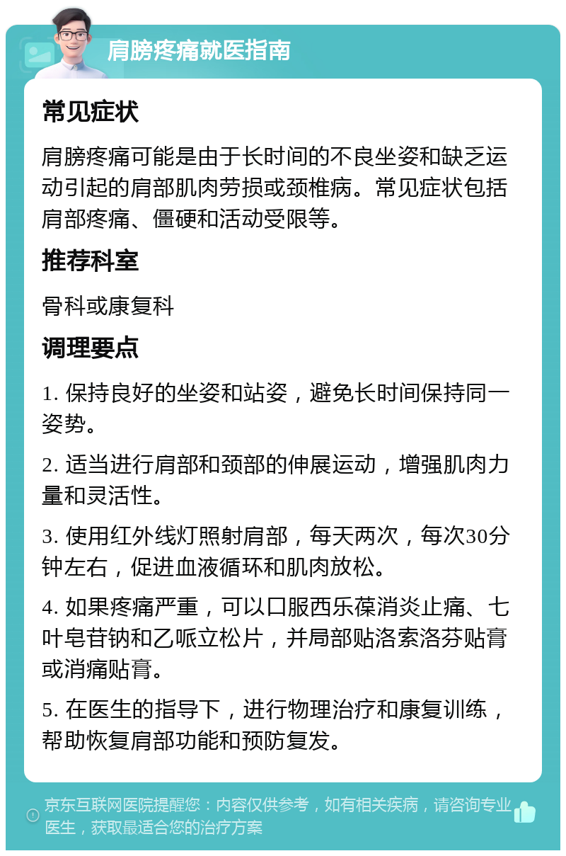 肩膀疼痛就医指南 常见症状 肩膀疼痛可能是由于长时间的不良坐姿和缺乏运动引起的肩部肌肉劳损或颈椎病。常见症状包括肩部疼痛、僵硬和活动受限等。 推荐科室 骨科或康复科 调理要点 1. 保持良好的坐姿和站姿，避免长时间保持同一姿势。 2. 适当进行肩部和颈部的伸展运动，增强肌肉力量和灵活性。 3. 使用红外线灯照射肩部，每天两次，每次30分钟左右，促进血液循环和肌肉放松。 4. 如果疼痛严重，可以口服西乐葆消炎止痛、七叶皂苷钠和乙哌立松片，并局部贴洛索洛芬贴膏或消痛贴膏。 5. 在医生的指导下，进行物理治疗和康复训练，帮助恢复肩部功能和预防复发。