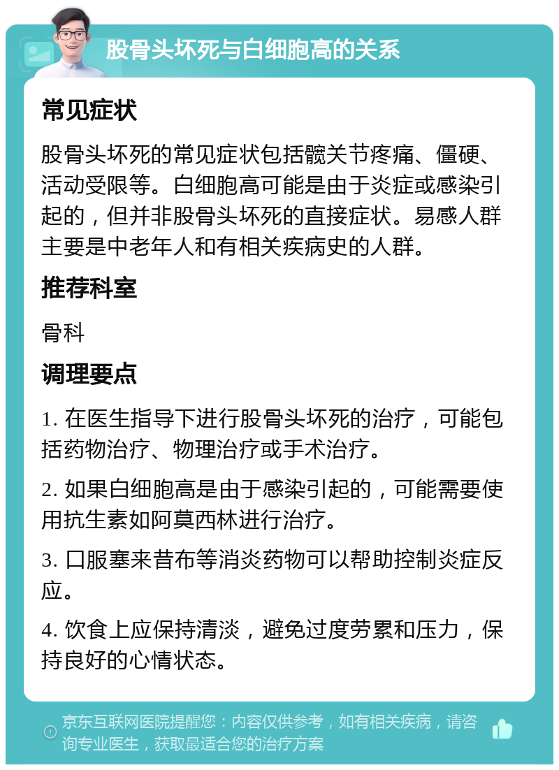 股骨头坏死与白细胞高的关系 常见症状 股骨头坏死的常见症状包括髋关节疼痛、僵硬、活动受限等。白细胞高可能是由于炎症或感染引起的，但并非股骨头坏死的直接症状。易感人群主要是中老年人和有相关疾病史的人群。 推荐科室 骨科 调理要点 1. 在医生指导下进行股骨头坏死的治疗，可能包括药物治疗、物理治疗或手术治疗。 2. 如果白细胞高是由于感染引起的，可能需要使用抗生素如阿莫西林进行治疗。 3. 口服塞来昔布等消炎药物可以帮助控制炎症反应。 4. 饮食上应保持清淡，避免过度劳累和压力，保持良好的心情状态。