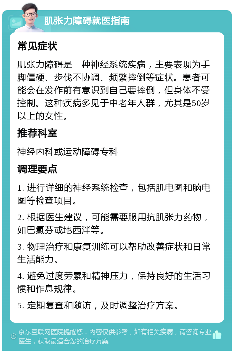 肌张力障碍就医指南 常见症状 肌张力障碍是一种神经系统疾病，主要表现为手脚僵硬、步伐不协调、频繁摔倒等症状。患者可能会在发作前有意识到自己要摔倒，但身体不受控制。这种疾病多见于中老年人群，尤其是50岁以上的女性。 推荐科室 神经内科或运动障碍专科 调理要点 1. 进行详细的神经系统检查，包括肌电图和脑电图等检查项目。 2. 根据医生建议，可能需要服用抗肌张力药物，如巴氯芬或地西泮等。 3. 物理治疗和康复训练可以帮助改善症状和日常生活能力。 4. 避免过度劳累和精神压力，保持良好的生活习惯和作息规律。 5. 定期复查和随访，及时调整治疗方案。