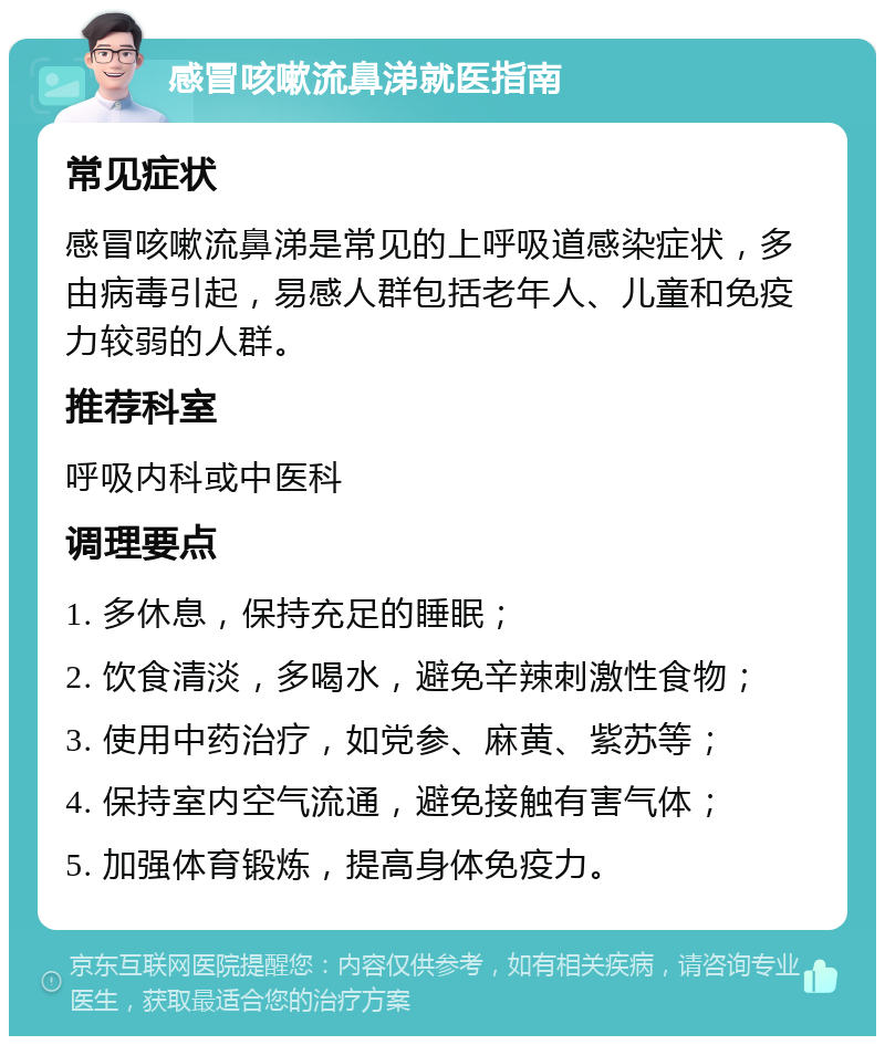 感冒咳嗽流鼻涕就医指南 常见症状 感冒咳嗽流鼻涕是常见的上呼吸道感染症状，多由病毒引起，易感人群包括老年人、儿童和免疫力较弱的人群。 推荐科室 呼吸内科或中医科 调理要点 1. 多休息，保持充足的睡眠； 2. 饮食清淡，多喝水，避免辛辣刺激性食物； 3. 使用中药治疗，如党参、麻黄、紫苏等； 4. 保持室内空气流通，避免接触有害气体； 5. 加强体育锻炼，提高身体免疫力。