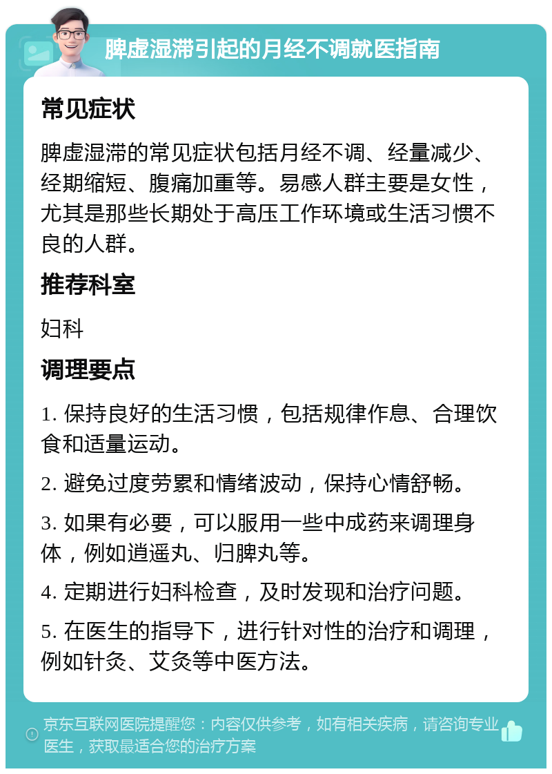 脾虚湿滞引起的月经不调就医指南 常见症状 脾虚湿滞的常见症状包括月经不调、经量减少、经期缩短、腹痛加重等。易感人群主要是女性，尤其是那些长期处于高压工作环境或生活习惯不良的人群。 推荐科室 妇科 调理要点 1. 保持良好的生活习惯，包括规律作息、合理饮食和适量运动。 2. 避免过度劳累和情绪波动，保持心情舒畅。 3. 如果有必要，可以服用一些中成药来调理身体，例如逍遥丸、归脾丸等。 4. 定期进行妇科检查，及时发现和治疗问题。 5. 在医生的指导下，进行针对性的治疗和调理，例如针灸、艾灸等中医方法。