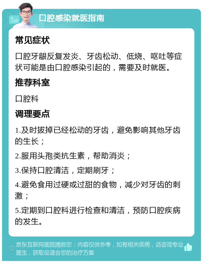 口腔感染就医指南 常见症状 口腔牙龈反复发炎、牙齿松动、低烧、呕吐等症状可能是由口腔感染引起的，需要及时就医。 推荐科室 口腔科 调理要点 1.及时拔掉已经松动的牙齿，避免影响其他牙齿的生长； 2.服用头孢类抗生素，帮助消炎； 3.保持口腔清洁，定期刷牙； 4.避免食用过硬或过甜的食物，减少对牙齿的刺激； 5.定期到口腔科进行检查和清洁，预防口腔疾病的发生。