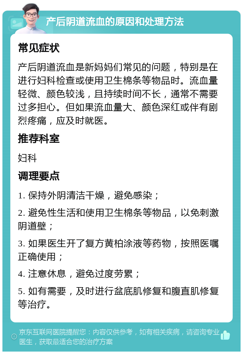 产后阴道流血的原因和处理方法 常见症状 产后阴道流血是新妈妈们常见的问题，特别是在进行妇科检查或使用卫生棉条等物品时。流血量轻微、颜色较浅，且持续时间不长，通常不需要过多担心。但如果流血量大、颜色深红或伴有剧烈疼痛，应及时就医。 推荐科室 妇科 调理要点 1. 保持外阴清洁干燥，避免感染； 2. 避免性生活和使用卫生棉条等物品，以免刺激阴道壁； 3. 如果医生开了复方黄柏涂液等药物，按照医嘱正确使用； 4. 注意休息，避免过度劳累； 5. 如有需要，及时进行盆底肌修复和腹直肌修复等治疗。