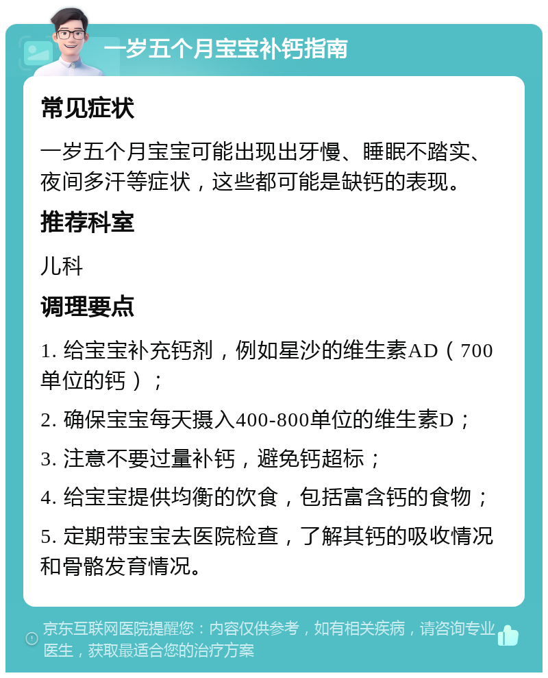 一岁五个月宝宝补钙指南 常见症状 一岁五个月宝宝可能出现出牙慢、睡眠不踏实、夜间多汗等症状，这些都可能是缺钙的表现。 推荐科室 儿科 调理要点 1. 给宝宝补充钙剂，例如星沙的维生素AD（700单位的钙）； 2. 确保宝宝每天摄入400-800单位的维生素D； 3. 注意不要过量补钙，避免钙超标； 4. 给宝宝提供均衡的饮食，包括富含钙的食物； 5. 定期带宝宝去医院检查，了解其钙的吸收情况和骨骼发育情况。