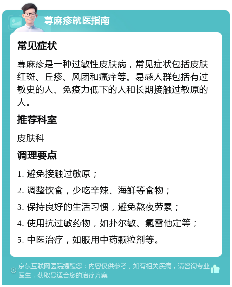 荨麻疹就医指南 常见症状 荨麻疹是一种过敏性皮肤病，常见症状包括皮肤红斑、丘疹、风团和瘙痒等。易感人群包括有过敏史的人、免疫力低下的人和长期接触过敏原的人。 推荐科室 皮肤科 调理要点 1. 避免接触过敏原； 2. 调整饮食，少吃辛辣、海鲜等食物； 3. 保持良好的生活习惯，避免熬夜劳累； 4. 使用抗过敏药物，如扑尔敏、氯雷他定等； 5. 中医治疗，如服用中药颗粒剂等。