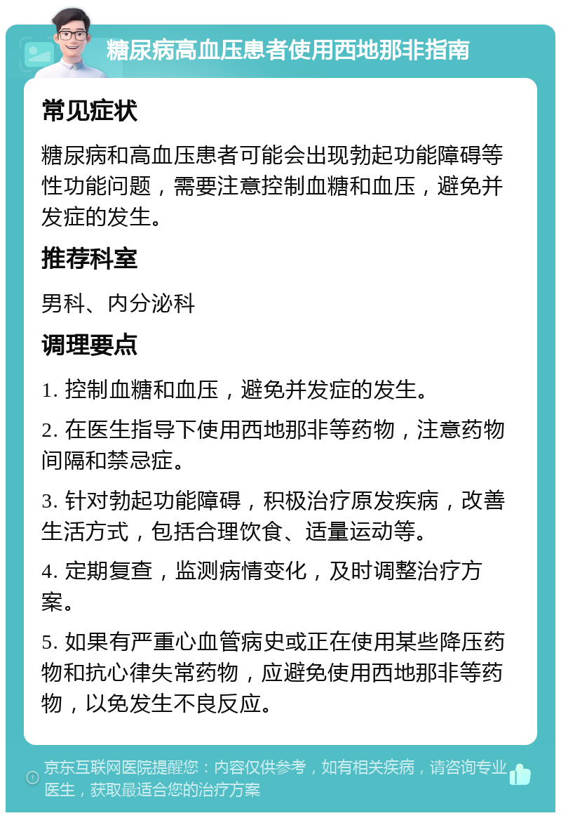 糖尿病高血压患者使用西地那非指南 常见症状 糖尿病和高血压患者可能会出现勃起功能障碍等性功能问题，需要注意控制血糖和血压，避免并发症的发生。 推荐科室 男科、内分泌科 调理要点 1. 控制血糖和血压，避免并发症的发生。 2. 在医生指导下使用西地那非等药物，注意药物间隔和禁忌症。 3. 针对勃起功能障碍，积极治疗原发疾病，改善生活方式，包括合理饮食、适量运动等。 4. 定期复查，监测病情变化，及时调整治疗方案。 5. 如果有严重心血管病史或正在使用某些降压药物和抗心律失常药物，应避免使用西地那非等药物，以免发生不良反应。