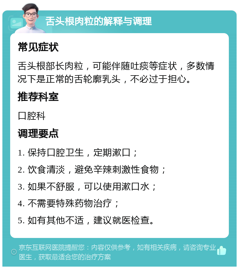 舌头根肉粒的解释与调理 常见症状 舌头根部长肉粒，可能伴随吐痰等症状，多数情况下是正常的舌轮廓乳头，不必过于担心。 推荐科室 口腔科 调理要点 1. 保持口腔卫生，定期漱口； 2. 饮食清淡，避免辛辣刺激性食物； 3. 如果不舒服，可以使用漱口水； 4. 不需要特殊药物治疗； 5. 如有其他不适，建议就医检查。